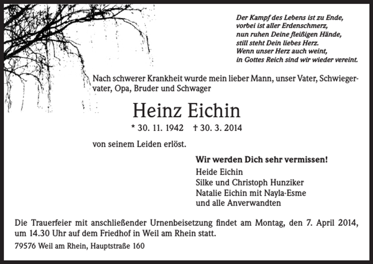 <p>Der Kampf des Lebens ist zu Ende,<br />vorbei ist aller Erdenschmerz,<br />nun ruhen Deine fleißigen Hände,<br />still steht Dein liebes Herz.<br />Wenn unser Herz auch weint,<br />in Gottes Reich sind wir wieder vereint.</p><p>Nach schwerer Krankheit wurde mein lieber Mann, unser Vater, Schwieger­<br />vater, Opa, Bruder und Schwager</p><p>Heinz Eichin<br />* 30. 11. 1942</p><p>† 30. 3. 2014</p><p>von seinem Leiden erlöst.<br />Wir werden Dich sehr vermissen!<br />Heide Eichin<br />Silke und Christoph Hunziker<br />Natalie Eichin mit Nayla-Esme<br />und alle Anverwandten<br />Die Trauerfeier mit anschließender Urnenbeisetzung findet am Montag, den 7. April 2014,<br />um 14.30 Uhr auf dem Friedhof in Weil am Rhein statt.<br />79576 Weil am Rhein, Hauptstraße 160</p>
