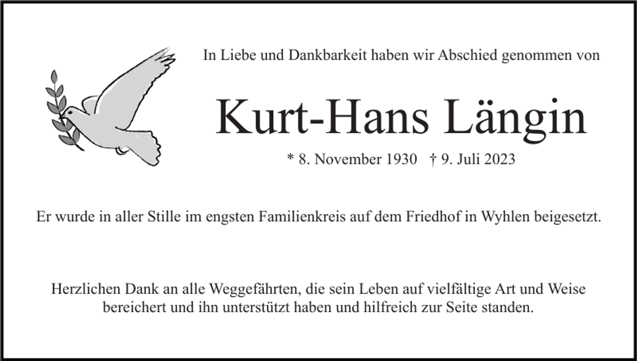 <p>In Liebe und Dankbarkeit haben wir Abschied genommen von</p><p>Kurt-Hans Längin<br />* 8. November 1930 † 9. Juli 2023</p><p>Er wurde in aller Stille im engsten Familienkreis auf dem Friedhof in Wyhlen beigesetzt.</p><p>Herzlichen Dank an alle Weggefährten, die sein Leben auf vielfältige Art und Weise<br />bereichert und ihn unterstützt haben und hilfreich zur Seite standen.</p>