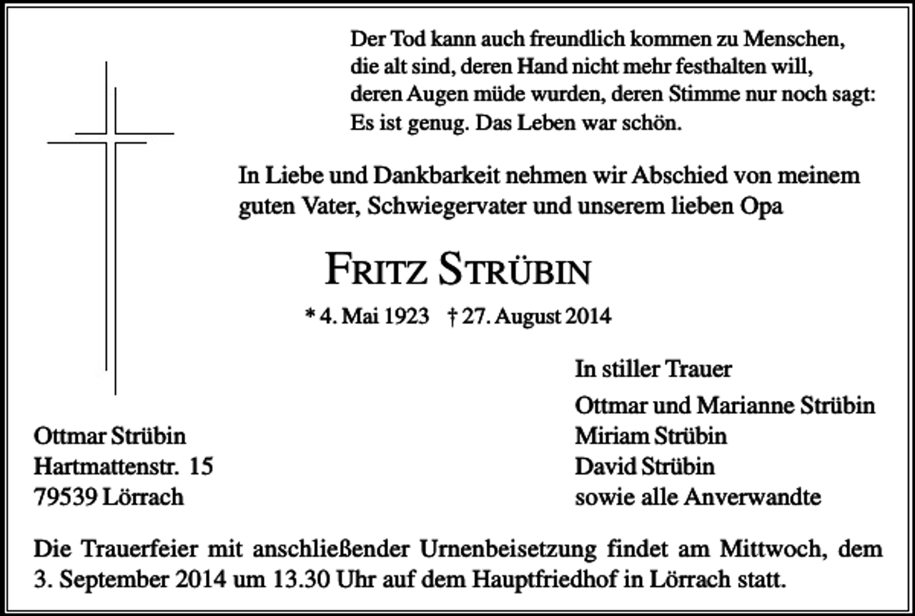 <p>Der Tod kann auch freundlich kommen zu Menschen,<br />die alt sind, deren Hand nicht mehr festhalten will,<br />deren Augen müde wurden, deren Stimme nur noch sagt:<br />Es ist genug. Das Leben war schön.</p><p>In Liebe und Dankbarkeit nehmen wir Abschied von meinem<br />guten Vater, Schwiegervater und unserem lieben Opa</p><p>FRITZ STRÜBIN<br />* 4. Mai 1923 † 27. August 2014</p><p>Ottmar Strübin<br />Hartmattenstr. 15<br />79539 Lörrach</p><p>In stiller Trauer<br />Ottmar und Marianne Strübin<br />Miriam Strübin<br />David Strübin<br />sowie alle Anverwandte</p><p>Die Trauerfeier mit anschließender Urnenbeisetzung findet am Mittwoch, dem<br />3. September 2014 um 13.30 Uhr auf dem Hauptfriedhof in Lörrach statt.</p>