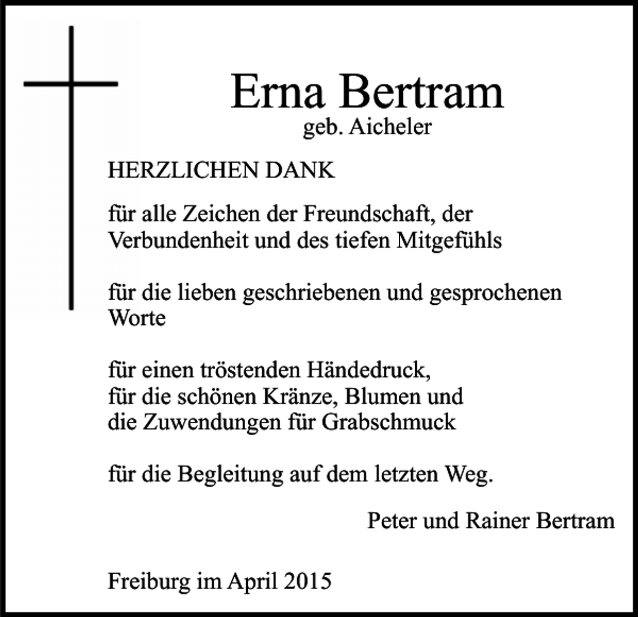 <p>Erna Bertram<br />geb. Aicheler</p><p>HERZLICHEN DANK<br />für alle Zeichen der Freundschaft, der<br />Verbundenheit und des tiefen Mitgefühls<br />für die lieben geschriebenen und gesprochenen<br />Worte<br />für einen tröstenden Händedruck,<br />für die schönen Kränze, Blumen und<br />die Zuwendungen für Grabschmuck<br />für die Begleitung auf dem letzten Weg.<br />Peter und Rainer Bertram<br />Freiburg im April 2015</p>