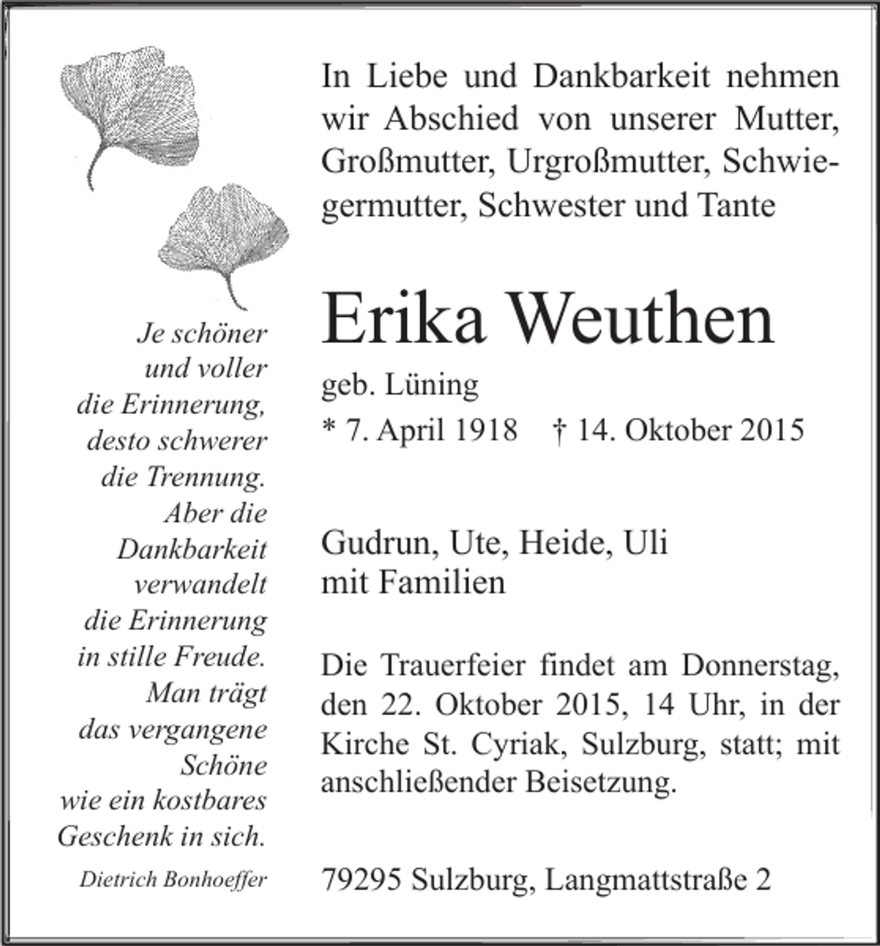 <p>In Liebe und Dankbarkeit nehmen<br />wir Abschied von unserer Mutter,<br />Großmutter, Urgroßmutter, Schwiegermutter, Schwester und Tante<br />Je schöner<br />und voller<br />die Erinnerung,<br />desto schwerer<br />die Trennung.<br />Aber die<br />Dankbarkeit<br />verwandelt<br />die Erinnerung<br />in stille Freude.<br />Man trägt<br />das vergangene<br />Schöne<br />wie ein kostbares<br />Geschenk in sich.<br />Dietrich Bonhoeffer</p><p>Erika Weuthen</p><p>geb. Lüning<br />* 7. April 1918 † 14. Oktober 2015</p><p>Gudrun, Ute, Heide, Uli<br />mit Familien<br />Die Trauerfeier findet am Donnerstag,<br />den 22. Oktober 2015, 14 Uhr, in der<br />Kirche St. Cyriak, Sulzburg, statt; mit<br />anschließender Beisetzung.<br />79295 Sulzburg, Langmattstraße 2</p>