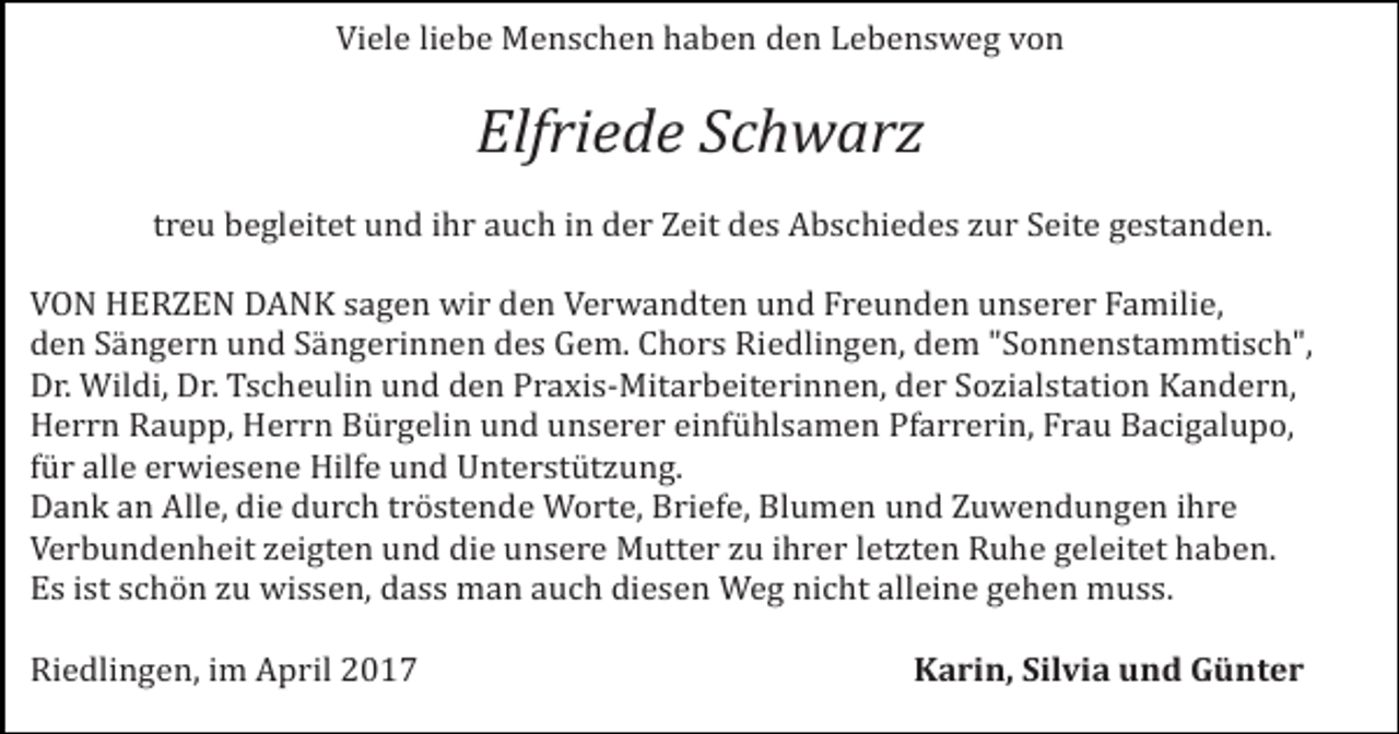 <p>Viele liebe Menschen haben den Lebensweg von</p><p>Elfriede Schwarz</p><p>treu begleitet und ihr auch in der Zeit des Abschiedes zur Seite gestanden.</p><p>VON HERZEN DANK sagen wir den Verwandten und Freunden unserer Familie,<br />den Sängern und Sängerinnen des Gem. Chors Riedlingen, dem "Sonnenstammtisch",<br />Dr. Wildi, Dr. Tscheulin und den Praxis-Mitarbeiterinnen, der Sozialstation Kandern,<br />Herrn Raupp, Herrn Bürgelin und unserer einfühlsamen Pfarrerin, Frau Bacigalupo,<br />für alle erwiesene Hilfe und Unterstützung.<br />Dank an Alle, die durch tröstende Worte, Briefe, Blumen und Zuwendungen ihre<br />Verbundenheit zeigten und die unsere Mutter zu ihrer letzten Ruhe geleitet haben.<br />Es ist schön zu wissen, dass man auch diesen Weg nicht alleine gehen muss.<br />Riedlingen, im April 2017</p><p>Karin, Silvia und Günter</p>