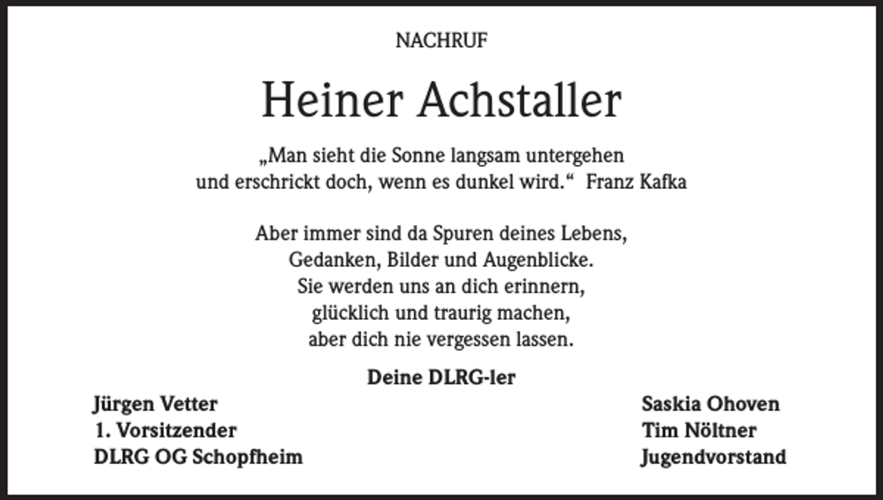 <p>NACHRUF</p><p>Heiner Achstaller<br />„Man sieht die Sonne langsam untergehen<br />und erschrickt doch, wenn es dunkel wird.“ Franz Kafka<br />Aber immer sind da Spuren deines Lebens,<br />Gedanken, Bilder und Augenblicke.<br />Sie werden uns an dich erinnern,<br />glücklich und traurig machen,<br />aber dich nie vergessen lassen.<br />Deine DLRG-ler</p><p>Jürgen Vetter<br />1. Vorsitzender<br />DLRG OG Schopfheim</p><p>Saskia Ohoven<br />Tim Nöltner<br />Jugendvorstand</p>