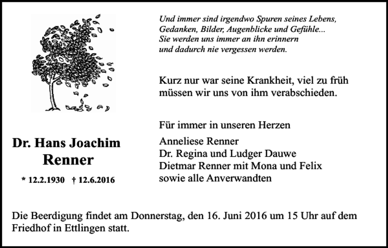 <p>Und immer sind irgendwo Spuren seines Lebens,<br />Gedanken, Bilder, Augenblicke und Gefühle...<br />Sie werden uns immer an ihn erinnern<br />und dadurch nie vergessen werden.</p><p>Kurz nur war seine Krankheit, viel zu früh<br />müssen wir uns von ihm verabschieden.<br />Für immer in unseren Herzen</p><p>Dr. Hans Joachim</p><p>Renner<br />* 12.2.1930 † 12.6.2016</p><p>Anneliese Renner<br />Dr. Regina und Ludger Dauwe<br />Dietmar Renner mit Mona und Felix<br />sowie alle Anverwandten</p><p>Die Beerdigung findet am Donnerstag, den 16. Juni 2016 um 15 Uhr auf dem<br />Friedhof in Ettlingen statt.</p>