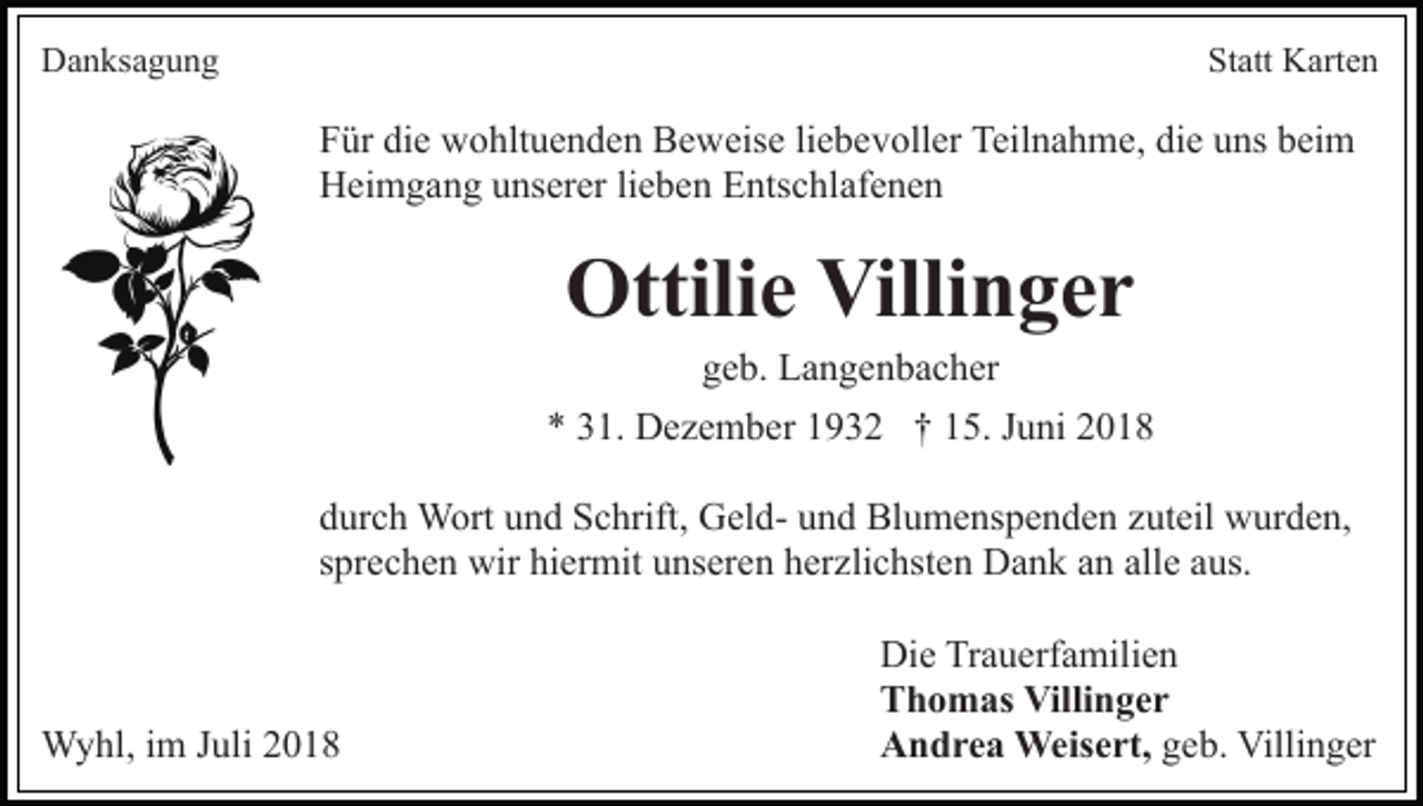 <p>Danksagung</p><p>Statt Karten</p><p>Für die wohltuenden Beweise liebevoller Teilnahme, die uns beim<br />Heimgang unserer lieben Entschlafenen</p><p>Ottilie Villinger<br />geb. Langenbacher<br />* 31. Dezember 1932 † 15. Juni 2018<br />durch Wort und Schrift, Geld- und Blumenspenden zuteil wurden,<br />sprechen wir hiermit unseren herzlichsten Dank an alle aus.</p><p>Wyhl, im Juli 2018</p><p>Die Trauerfamilien<br />Thomas Villinger<br />Andrea Weisert, geb. Villinger</p>