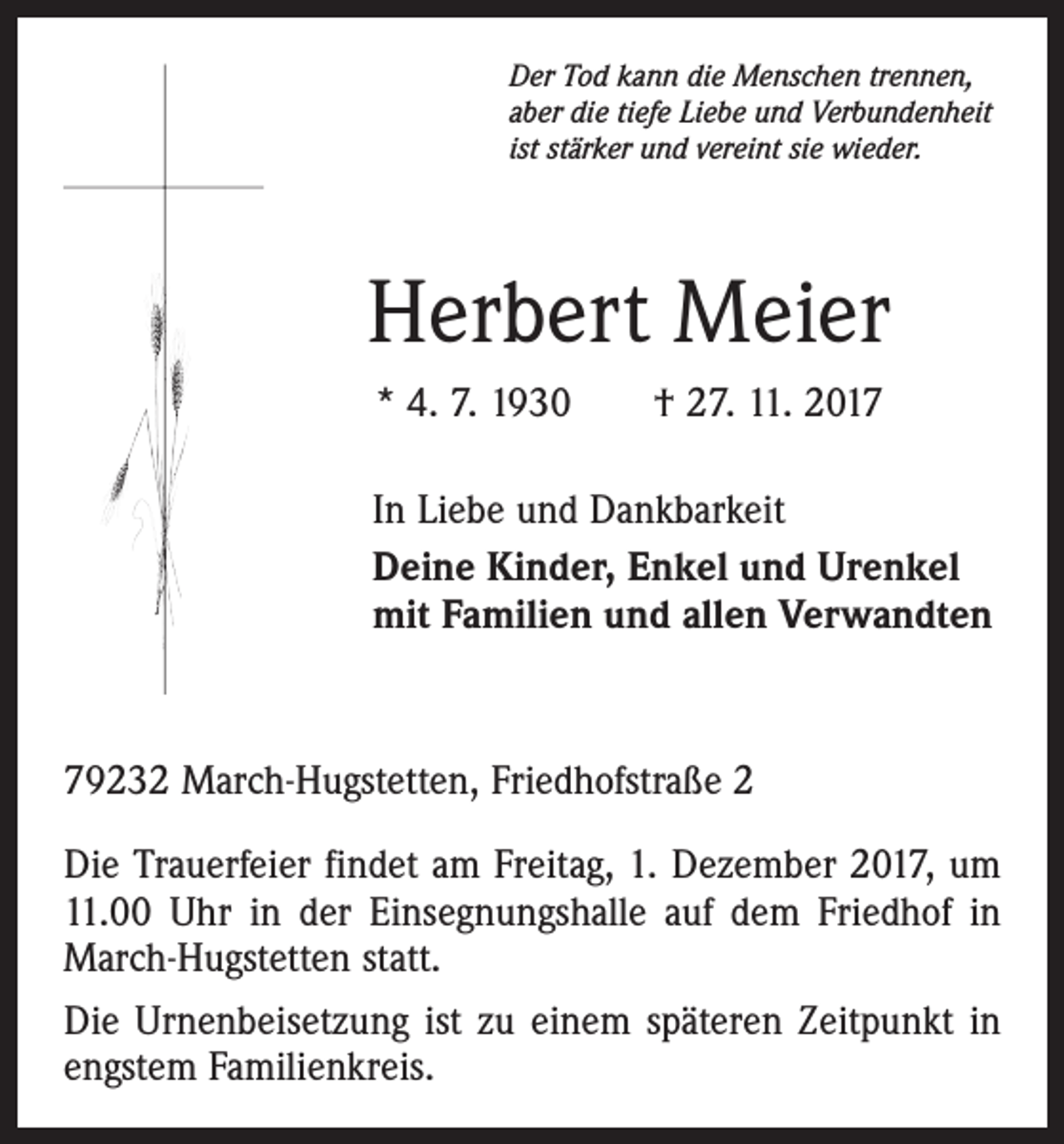 <p>Der Tod kann die Menschen trennen,<br />aber die tiefe Liebe und Verbundenheit<br />ist stärker und vereint sie wieder.</p><p>Herbert Meier<br />* 4. 7. 1930 † 27. 11. 2017<br />In Liebe und Dankbarkeit<br />Deine Kinder, Enkel und Urenkel<br />mit Familien und allen Verwandten</p><p>79232 March-Hugstetten, Friedhofstraße 2<br />Die Trauerfeier findet am Freitag, 1. Dezember 2017, um<br />11.00 Uhr in der Einsegnungshalle auf dem Friedhof in<br />March-Hugstetten statt.<br />Die Urnenbeisetzung ist zu einem späteren Zeitpunkt in<br />engstem Familienkreis.</p>