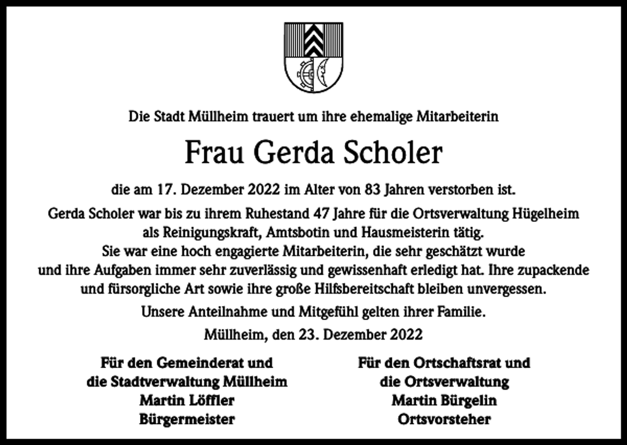 <p>Die Stadt Müllheim trauert um ihre ehemalige Mitarbeiterin</p><p>Frau Gerda Scholer<br />die am 17. Dezember 2022 im Alter von 83 Jahren verstorben ist.<br />Gerda Scholer war bis zu ihrem Ruhestand 47 Jahre für die Ortsverwaltung Hügelheim<br />als Reinigungskraft, Amtsbotin und Hausmeisterin tätig.<br />Sie war eine hoch engagierte Mitarbeiterin, die sehr geschätzt wurde<br />und ihre Aufgaben immer sehr zuverlässig und gewissenhaft erledigt hat. Ihre zupackende<br />und fürsorgliche Art sowie ihre große Hilfsbereitschaft bleiben unvergessen.<br />Unsere Anteilnahme und Mitgefühl gelten ihrer Familie.<br />Müllheim, den 23. Dezember 2022</p><p>Für den Gemeinderat und<br />Für den Ortschaftsrat und</p><p>die Stadtverwaltung Müllheim<br />die Ortsverwaltung</p><p>Martin Löffler<br />Martin Bürgelin<br />Bürgermeister<br />Ortsvorsteher</p>