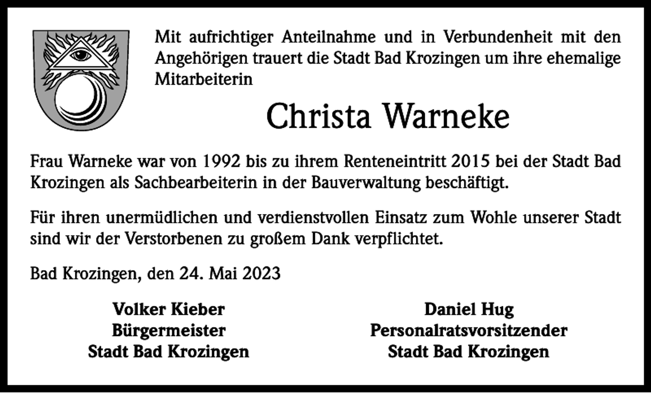 <p>Mit aufrichtiger Anteilnahme und in Verbundenheit mit den<br />Angehörigen trauert die Stadt Bad Krozingen um ihre ehemalige<br />Mitarbeiterin</p><p>Christa Warneke<br />Frau Warneke war von 1992 bis zu ihrem Renteneintritt 2015 bei der Stadt Bad<br />Krozingen als Sachbearbeiterin in der Bauverwaltung beschäftigt.<br />Für ihren unermüdlichen und verdienstvollen Einsatz zum Wohle unserer Stadt<br />sind wir der Verstorbenen zu großem Dank verpflichtet.<br />Bad Krozingen, den 24. Mai 2023</p><p>Volker Kieber<br />Bürgermeister</p><p>Stadt Bad Krozingen</p><p>Daniel Hug<br />Personalratsvorsitzender<br />Stadt Bad Krozingen</p>
