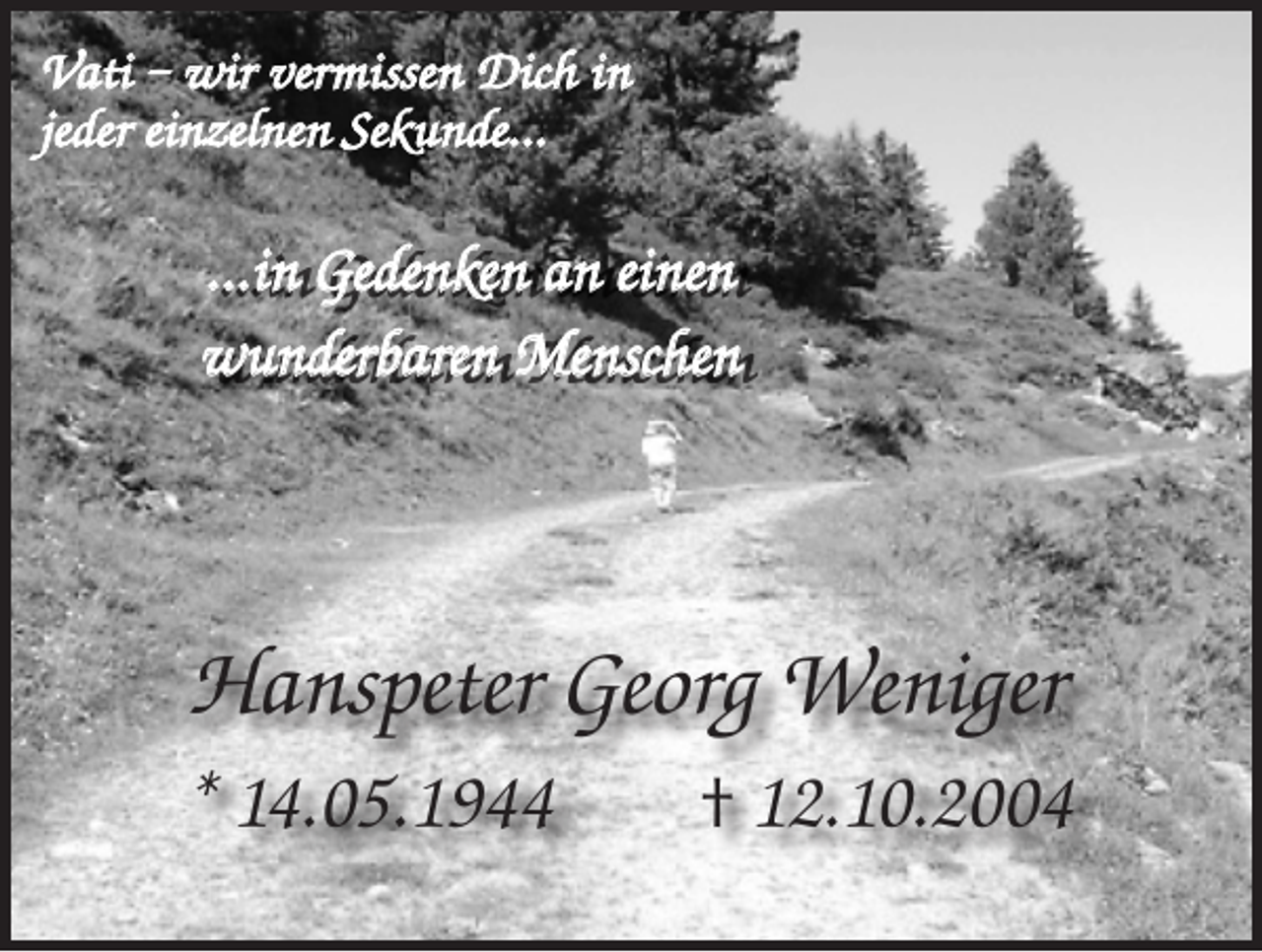 <p>Vati – wir vermissen Dich in<br />jeder einzelnen Sekunde…</p><p>…in Gedenken an einen<br />wunderbaren Menschen</p><p>Hanspeter Georg Weniger<br />* 14.05.1944 † 12.10.2004</p>
