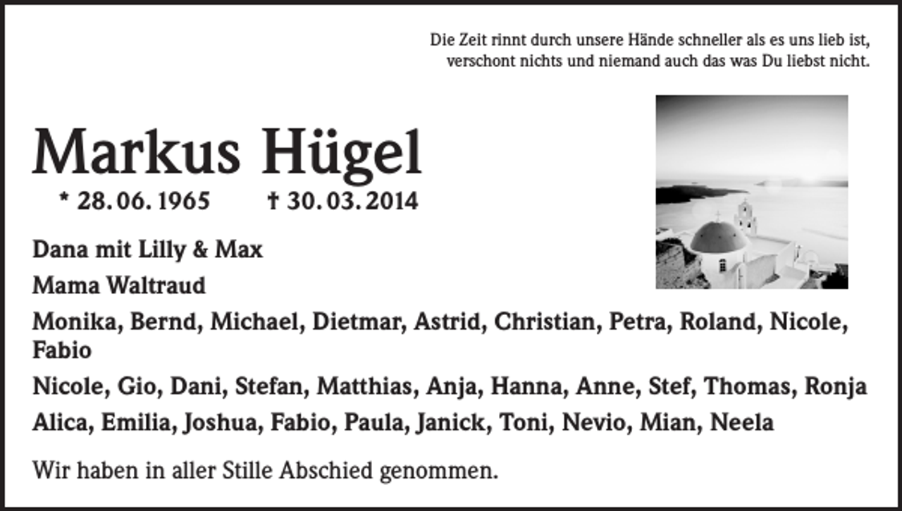 <p>Die Zeit rinnt durch unsere Hände schneller als es uns lieb ist,<br />verschont nichts und niemand auch das was Du liebst nicht.</p><p>Markus Hügel<br />* 28. 06. 1965</p><p>† 30. 03. 2014</p><p>Dana mit Lilly &amp; Max<br />Mama Waltraud<br />Monika, Bernd, Michael, Dietmar, Astrid, Christian, Petra, Roland, Nicole,<br />Fabio<br />Nicole, Gio, Dani, Stefan, Matthias, Anja, Hanna, Anne, Stef, Thomas, Ronja<br />Alica, Emilia, Joshua, Fabio, Paula, Janick, Toni, Nevio, Mian, Neela<br />Wir haben in aller Stille Abschied genommen.</p>
