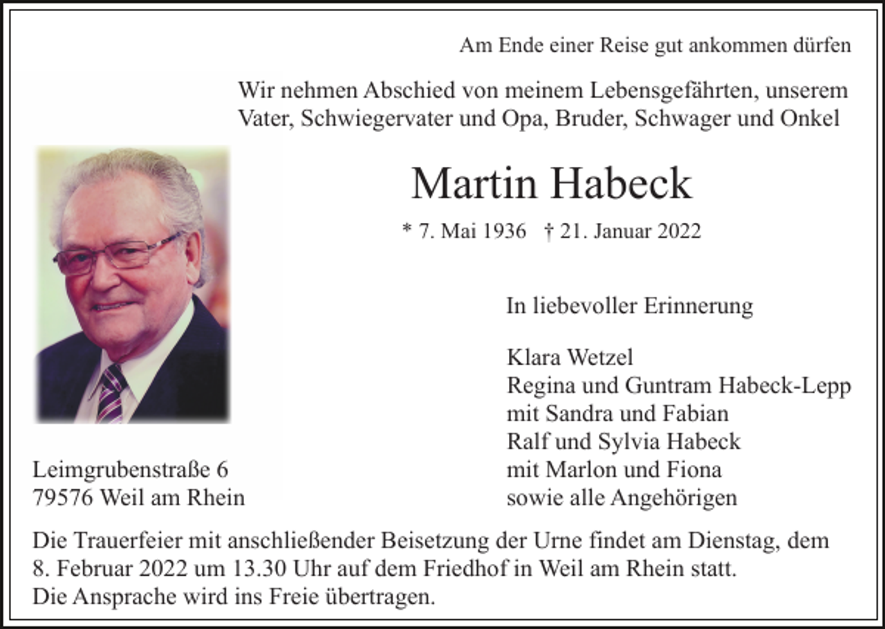<p>Am Ende einer Reise gut ankommen dürfen</p><p>Wir nehmen Abschied von meinem Lebensgefährten, unserem<br />Vater, Schwiegervater und Opa, Bruder, Schwager und Onkel</p><p>Martin Habeck<br />* 7. Mai 1936 † 21. Januar 2022</p><p>In liebevoller Erinnerung</p><p>Leimgrubenstraße 6<br />79576 Weil am Rhein</p><p>Klara Wetzel<br />Regina und Guntram Habeck-Lepp<br />mit Sandra und Fabian<br />Ralf und Sylvia Habeck<br />mit Marlon und Fiona<br />sowie alle Angehörigen</p><p>Die Trauerfeier mit anschließender Beisetzung der Urne findet am Dienstag, dem<br />8. Februar 2022 um 13.30 Uhr auf dem Friedhof in Weil am Rhein statt.<br />Die Ansprache wird ins Freie übertragen.</p>