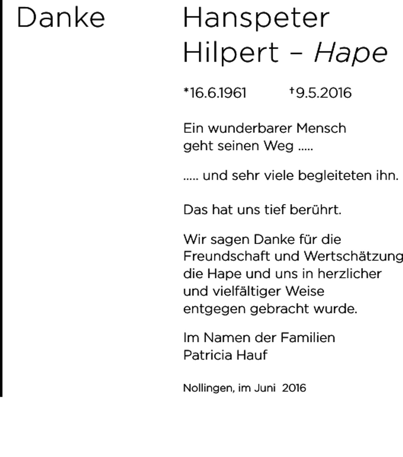 <p>Danke</p><p>Hanspeter<br />Hilpert – Hape<br />*16.6.1961</p><p>† 9.5.2016</p><p>Ein wunderbarer Mensch<br />geht seinen Weg .....<br />..... und sehr viele begleiteten ihn.<br />Das hat uns tief berührt.</p><p>Wir sagen Danke für die<br />Freundschaft und Wertschätzung<br />die Hape und uns in herzlicher<br />und vielfältiger Weise<br />entgegen gebracht wurde.<br />Im Namen der Familien<br />Patricia Hauf<br />Nollingen, im Juni 2016</p>