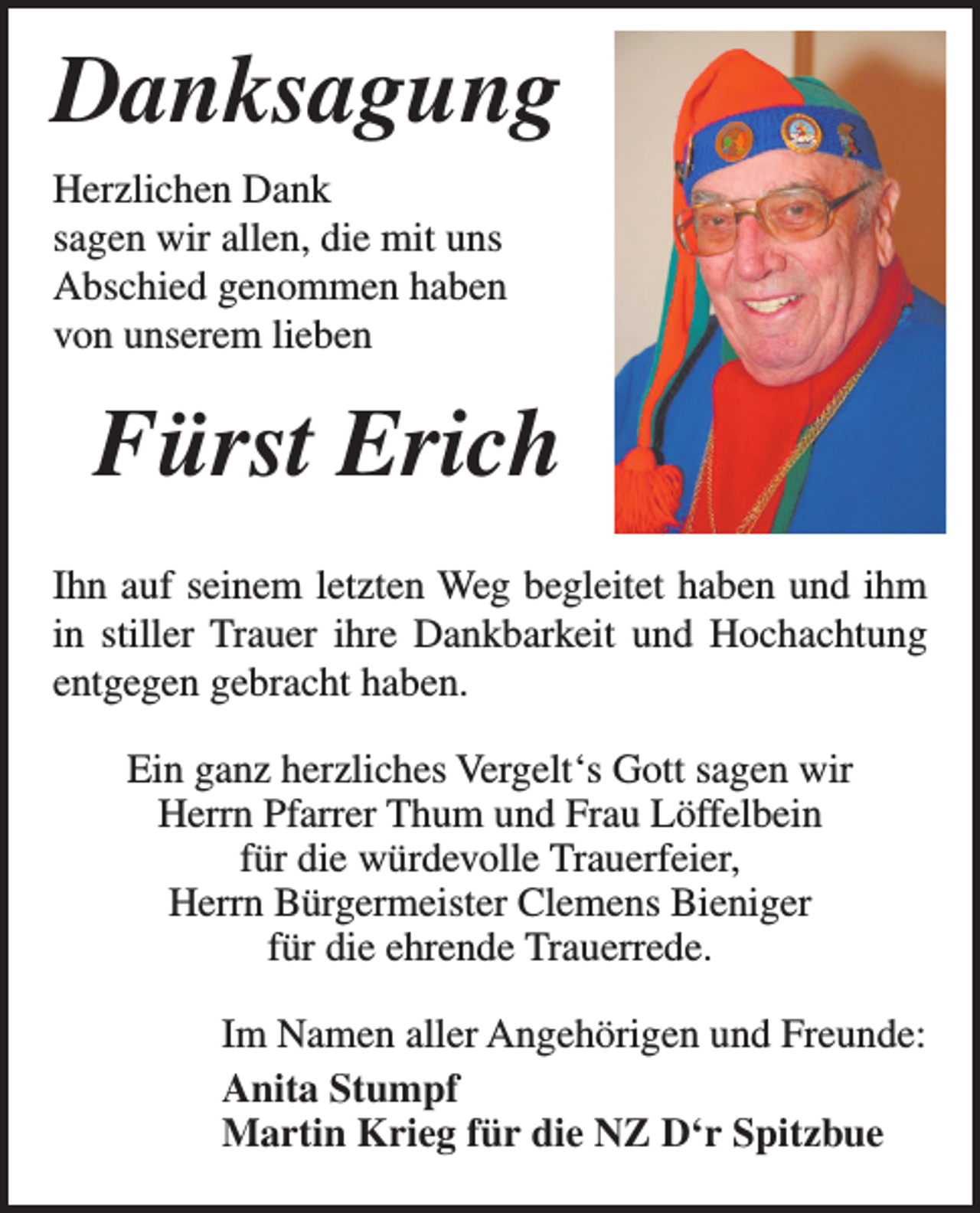 <p>Danksagung<br />Herzlichen Dank<br />sagen wir allen, die mit uns<br />Abschied genommen haben<br />von unserem lieben</p><p>Fürst Erich<br />Ihn auf seinem letzten Weg begleitet haben und ihm<br />in stiller Trauer ihre Dankbarkeit und Hochachtung<br />entgegen gebracht haben.<br />Ein ganz herzliches Vergelt‘s Gott sagen wir<br />Herrn Pfarrer Thum und Frau Löffelbein<br />für die würdevolle Trauerfeier,<br />Herrn Bürgermeister Clemens Bieniger<br />für die ehrende Trauerrede.<br />Im Namen aller Angehörigen und Freunde:<br />Anita Stumpf<br />Martin Krieg für die NZ D‘r Spitzbue</p>