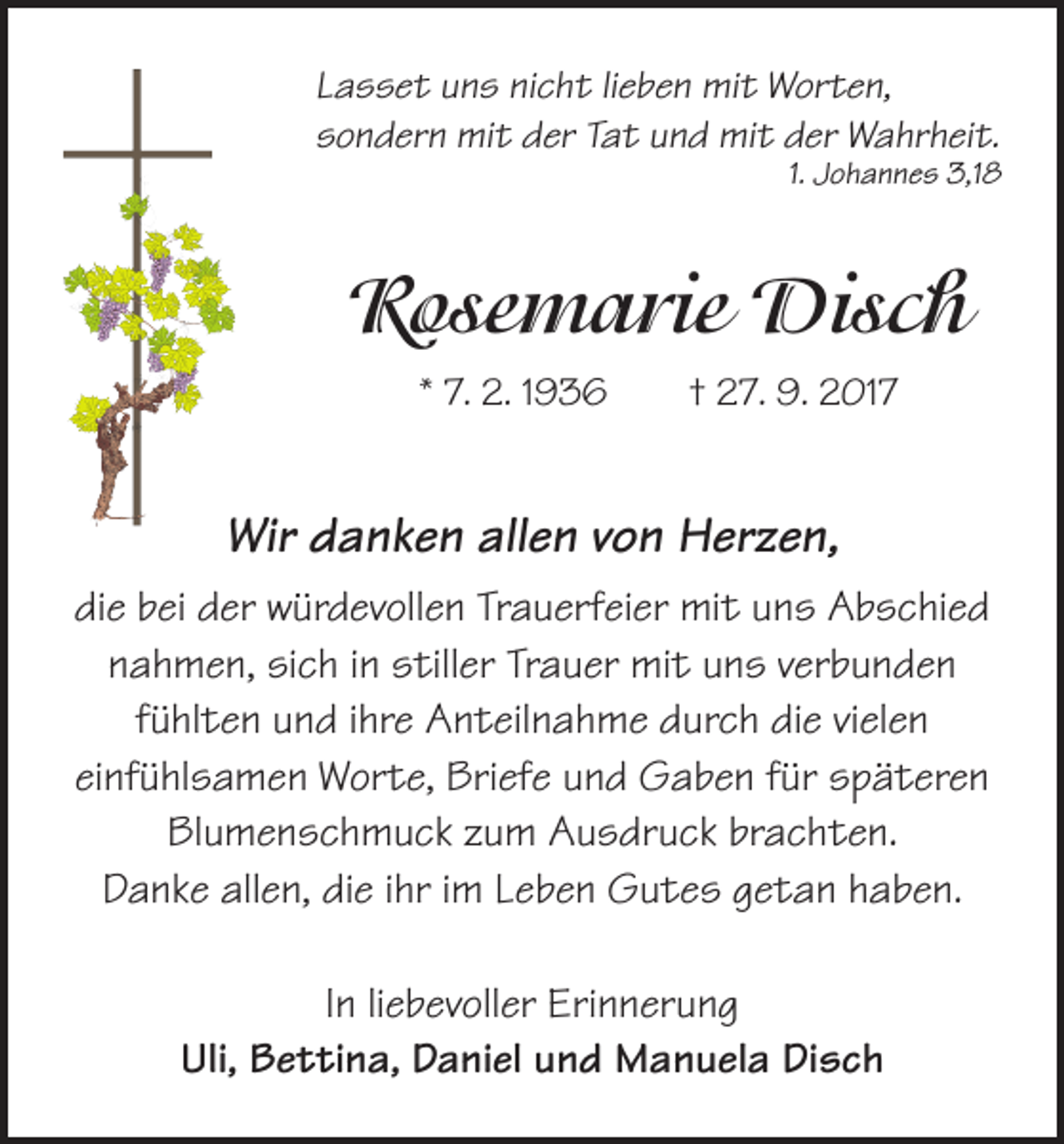<p>Lasset uns nicht lieben mit Worten,<br />sondern mit der Tat und mit der Wahrheit.</p><p>1. Johannes 3,18</p><p>Rosemarie Disch<br />* 7. 2. 1936 † 27. 9. 2017</p><p>Wir danken allen von Herzen,<br />die bei der würdevollen Trauerfeier mit uns Abschied<br />nahmen, sich in stiller Trauer mit uns verbunden<br />fühlten und ihre Anteilnahme durch die vielen<br />einfühlsamen Worte, Briefe und Gaben für späteren<br />Blumenschmuck zum Ausdruck brachten.<br />Danke allen, die ihr im Leben Gutes getan haben.<br />In liebevoller Erinnerung<br />Uli, Bettina, Daniel und Manuela Disch</p>