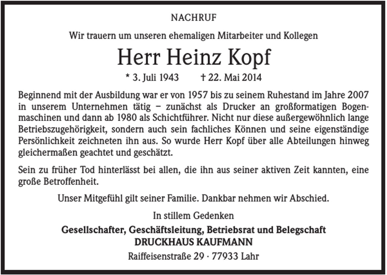 <p>NACHRUF</p><p>Wir trauern um unseren ehemaligen Mitarbeiter und Kollegen</p><p>Herr Heinz Kopf<br />* 3. Juli 1943</p><p>† 22. Mai 2014</p><p>Beginnend mit der Ausbildung war er von 1957 bis zu seinem Ruhestand im Jahre 2007<br />in unserem Unternehmen tätig – zunächst als Drucker an großformatigen Bogenmaschinen und dann ab 1980 als Schichtführer. Nicht nur diese außergewöhnlich lange<br />Betriebszugehörigkeit, sondern auch sein fachliches Können und seine eigenständige<br />Persönlichkeit zeichneten ihn aus. So wurde Herr Kopf über alle Abteilungen hinweg<br />gleichermaßen geachtet und geschätzt.<br />Sein zu früher Tod hinterlässt bei allen, die ihn aus seiner aktiven Zeit kannten, eine<br />große Betroffenheit.<br />Unser Mitgefühl gilt seiner Familie. Dankbar nehmen wir Abschied.<br />In stillem Gedenken<br />Gesellschafter, Geschäftsleitung, Betriebsrat und Belegschaft<br />DRUCKHAUS KAUFMANN<br />Raiffeisenstraße 29 · 77933 Lahr</p>