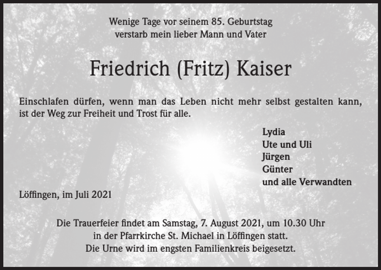 <p>Wenige Tage vor seinem 85. Geburtstag<br />verstarb mein lieber Mann und Vater</p><p>Friedrich (Fritz) Kaiser<br />Einschlafen dürfen, wenn man das Leben nicht mehr selbst gestalten kann,<br />ist der Weg zur Freiheit und Trost für alle.<br />Lydia<br />Ute und Uli<br />Jürgen<br />Günter<br />und alle Verwandten<br />Löffingen, im Juli 2021<br />Die Trauerfeier findet am Samstag, 7. August 2021, um 10.30 Uhr<br />in der Pfarrkirche St. Michael in Löffingen statt.<br />Die Urne wird im engsten Familienkreis beigesetzt.</p>