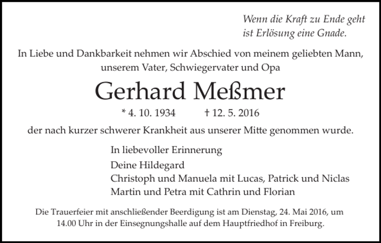 <p>Wenn die Kraft zu Ende geht<br />ist Erlösung eine Gnade.<br />In Liebe und Dankbarkeit nehmen wir Abschied von meinem geliebten Mann,<br />unserem Vater, Schwiegervater und Opa</p><p>Gerhard Meßmer<br />* 4. 10. 1934</p><p>† 12. 5. 2016</p><p>der nach kurzer schwerer Krankheit aus unserer Mi�e genommen wurde.<br />In liebevoller Erinnerung<br />Deine Hildegard<br />Christoph und Manuela mit Lucas, Patrick und Niclas<br />Martin und Petra mit Cathrin und Florian<br />Die Trauerfeier mit anschließender Beerdigung ist am Dienstag, 24. Mai 2016, um<br />14.00 Uhr in der Einsegnungshalle auf dem Hauptfriedhof in Freiburg.</p>
