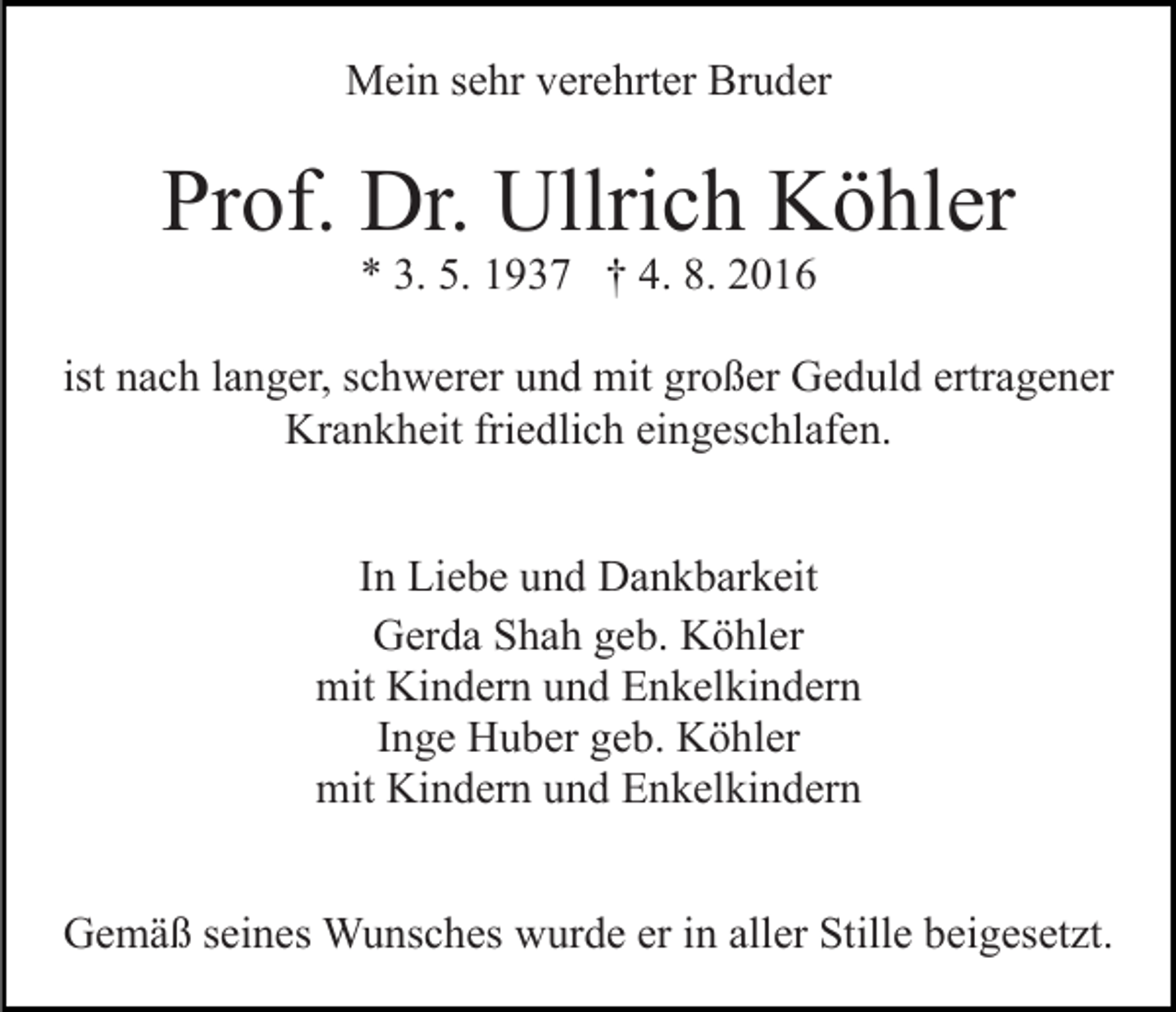 <p>Mein sehr verehrter Bruder</p><p>Prof. Dr. Ullrich Köhler<br />* 3. 5. 1937 † 4. 8. 2016</p><p>ist nach langer, schwerer und mit großer Geduld ertragener<br />Krankheit friedlich eingeschlafen.<br />In Liebe und Dankbarkeit<br />Gerda Shah geb. Köhler<br />mit Kindern und Enkelkindern<br />Inge Huber geb. Köhler<br />mit Kindern und Enkelkindern<br />Gemäß seines Wunsches wurde er in aller Stille beigesetzt.</p>