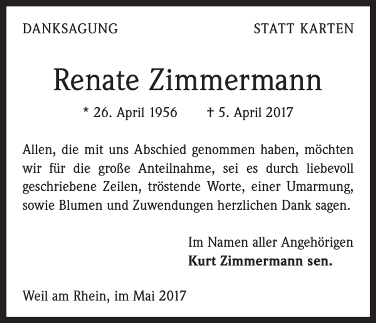<p>DANKSAGUNG</p><p>STATT KARTEN</p><p>Renate Zimmermann<br />* 26. April 1956 † 5. April 2017<br />Allen, die mit uns Abschied genommen haben, möchten<br />wir für die große Anteilnahme, sei es durch liebevoll<br />geschriebene Zeilen, tröstende Worte, einer Umarmung,<br />sowie Blumen und Zuwendungen herzlichen Dank sagen.<br />Im Namen aller Angehörigen<br />Kurt Zimmermann sen.<br />Weil am Rhein, im Mai 2017</p>