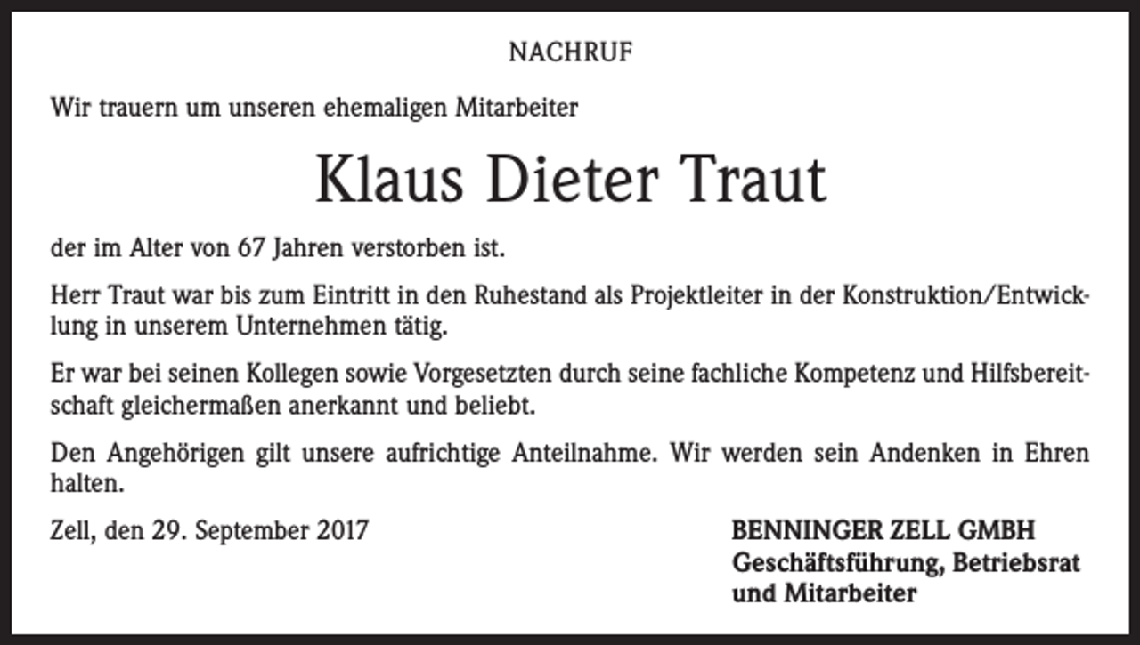 <p>NACHRUF<br />Wir trauern um unseren ehemaligen Mitarbeiter</p><p>Klaus Dieter Traut<br />der im Alter von 67 Jahren verstorben ist.<br />Herr Traut war bis zum Eintritt in den Ruhestand als Projektleiter in der Konstruktion/Entwicklung in unserem Unternehmen tätig.<br />Er war bei seinen Kollegen sowie Vorgesetzten durch seine fachliche Kompetenz und Hilfsbereitschaft gleichermaßen anerkannt und beliebt.<br />Den Angehörigen gilt unsere aufrichtige Anteilnahme. Wir werden sein Andenken in Ehren<br />halten.<br />Zell, den 29. September 2017 BENNINGER ZELL GMBH<br />Geschäftsführung, Betriebsrat<br />und Mitarbeiter</p>