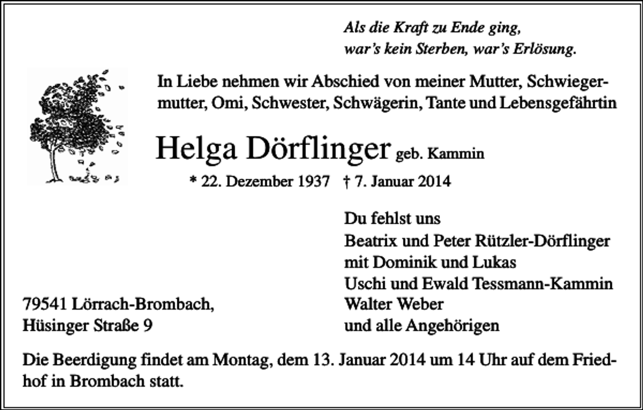 <p>Als die Kraft zu Ende ging,<br />war’s kein Sterben, war’s Erlösung.</p><p>In Liebe nehmen wir Abschied von meiner Mutter, Schwiegermutter, Omi, Schwester, Schwägerin, Tante und Lebensgefährtin</p><p>Helga Dörflinger geb. Kammin<br />* 22. Dezember 1937 † 7. Januar 2014</p><p>79541 Lörrach-Brombach,<br />Hüsinger Straße 9</p><p>Du fehlst uns<br />Beatrix und Peter Rützler-Dörflinger<br />mit Dominik und Lukas<br />Uschi und Ewald Tessmann-Kammin<br />Walter Weber<br />und alle Angehörigen</p><p>Die Beerdigung findet am Montag, dem 13. Januar 2014 um 14 Uhr auf dem Friedhof in Brombach statt.</p>