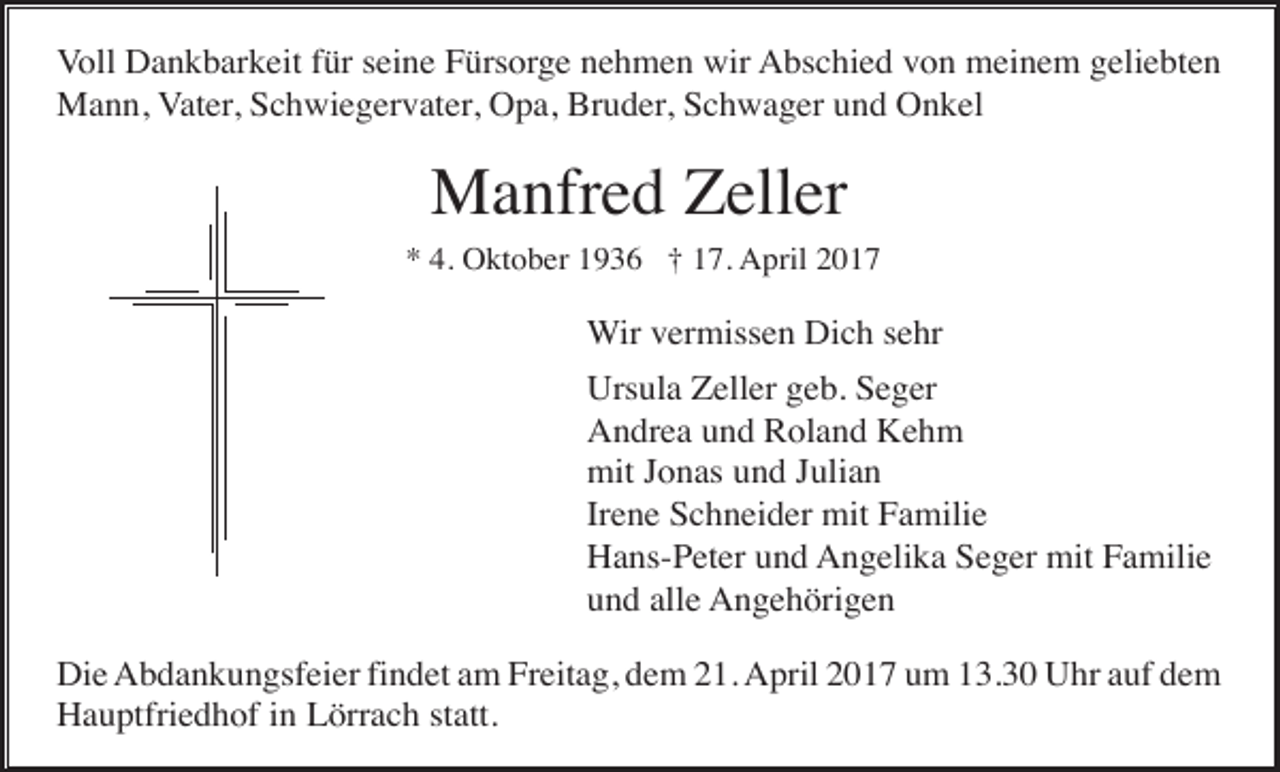 <p>Voll Dankbarkeit für seine Fürsorge nehmen wir Abschied von meinem geliebten<br />Mann, Vater, Schwiegervater, Opa, Bruder, Schwager und Onkel</p><p>Manfred Zeller<br />* 4. Oktober 1936 † 17. April 2017</p><p>Wir vermissen Dich sehr<br />Ursula Zeller geb. Seger<br />Andrea und Roland Kehm<br />mit Jonas und Julian<br />Irene Schneider mit Familie<br />Hans-Peter und Angelika Seger mit Familie<br />und alle Angehörigen<br />Die Abdankungsfeier findet am Freitag, dem 21. April 2017 um 13.30 Uhr auf dem<br />Hauptfriedhof in Lörrach statt.</p>