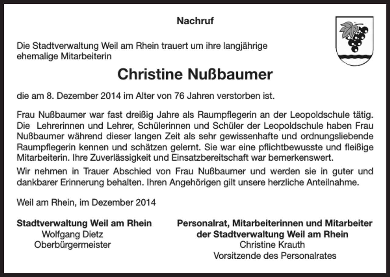 <p>Nachruf<br />Die Stadtverwaltung Weil am Rhein trauert um ihre langjährige<br />ehemalige Mitarbeiterin</p><p>Christine Nußbaumer<br />die am 8. Dezember 2014 im Alter von 76 Jahren verstorben ist.<br />Frau Nußbaumer war fast dreißig Jahre als Raumpflegerin an der Leopoldschule tätig.<br />Die Lehrerinnen und Lehrer, Schülerinnen und Schüler der Leopoldschule haben Frau<br />Nuß­bau­mer während dieser langen Zeit als sehr gewissenhafte und ordnungsliebende<br />Raumpflegerin kennen und schätzen gelernt. Sie war eine pflichtbewusste und fleißige<br />Mitarbeiterin. Ihre Zuverlässigkeit und Einsatzbereitschaft war bemerkenswert.<br />Wir nehmen in Trauer Abschied von Frau Nußbaumer und werden sie in guter und<br />dankbarer Erinnerung behalten. Ihren Angehörigen gilt unsere herzliche Anteilnahme.<br />Weil am Rhein, im Dezember 2014<br />Stadtverwaltung Weil am Rhein<br />Wolfgang Dietz<br />Oberbürgermeister</p><p>Personalrat, Mitarbeiterinnen und Mitarbeiter<br />der Stadtverwaltung Weil am Rhein<br />Christine Krauth<br />Vorsitzende des Personalrates</p>