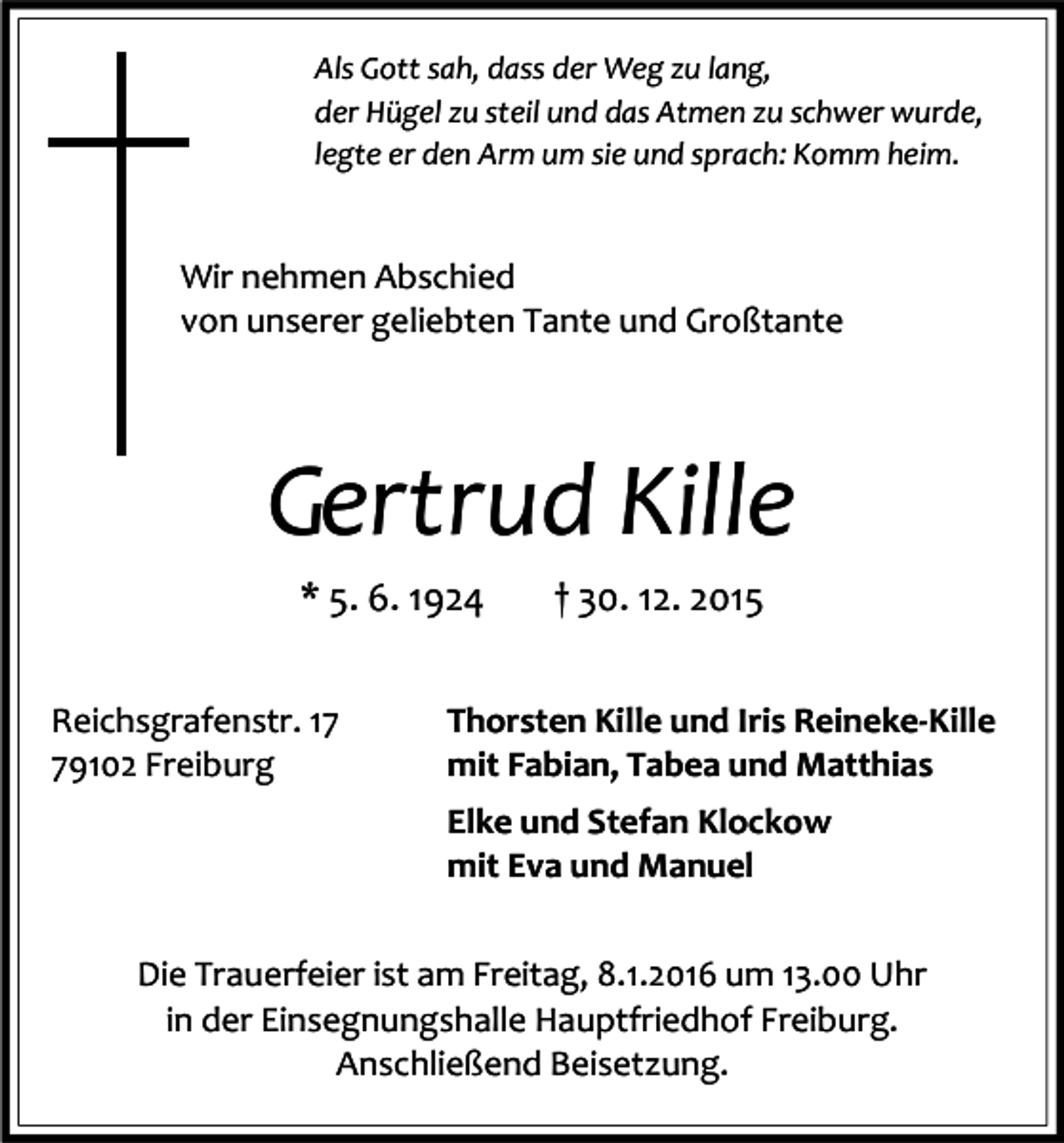 <p>Als Gott sah, dass der Weg zu lang,<br />der Hügel zu steil und das Atmen zu schwer wurde,<br />legte er den Arm um sie und sprach: Komm heim.</p><p>Wir nehmen Abschied<br />von unserer geliebten Tante und Großtante</p><p>Gertrud Kille<br />* 5. 6. 1924<br />Reichsgrafenstr. 19102 Freiburg</p><p>† 30. 12. 2015</p><p>Thorsten Kille und Iris Reineke-Kille<br />mit Fabian, Tabea und Matthias<br />Elke und Stefan Klockow<br />mit Eva und Manuel</p><p>Die Trauerfeier ist am Freitag, 8.1.2016 um 13.00 Uhr<br />in der Einsegnungshalle Hauptfriedhof Freiburg.<br />Anschließend Beisetzung.</p>