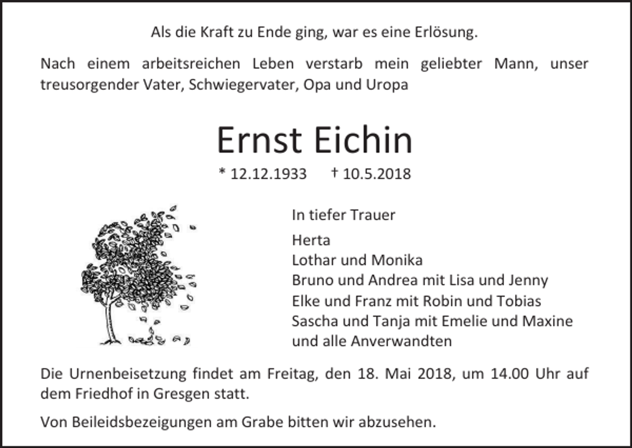 <p>Als die Kraft zu Ende ging, war es eine Erlösung.<br />Nach einem arbeitsreichen Leben verstarb mein geliebter Mann, unser<br />treusorgender Vater, Schwiegervater, Opa und Uropa</p><p>Ernst Eichin<br />* 12.12.1933</p><p>† 10.5.2018</p><p>In tiefer Trauer<br />Herta<br />Lothar und Monika<br />Bruno und Andrea mit Lisa und Jenny<br />Elke und Franz mit Robin und Tobias<br />Sascha und Tanja mit Emelie und Maxine<br />und alle Anverwandten<br />Die Urnenbeisetzung findet am Freitag, den 18. Mai 2018, um 14.00 Uhr auf<br />dem Friedhof in Gresgen statt.<br />Von Beileidsbezeigungen am Grabe bitten wir abzusehen.</p>