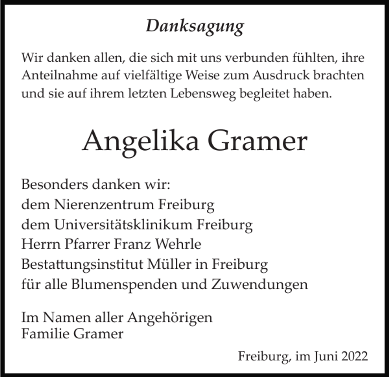 <p>Danksagung<br />Wir danken allen, die sich mit uns verbunden fühlten, ihre<br />Anteilnahme auf vielfältige Weise zum Ausdruck brachten<br />und sie auf ihrem le�ten Lebensweg begleitet haben.</p><p>Angelika Gramer<br />Besonders danken wir:<br />dem Nierenzentrum Freiburg<br />dem Universitätsklinikum Freiburg<br />Herrn Pfarrer Franz Wehrle<br />Besta�ungsinstitut Müller in Freiburg<br />für alle Blumenspenden und Zuwendungen<br />Im Namen aller Angehörigen<br />Familie Gramer<br />Freiburg, im Juni 2022</p>