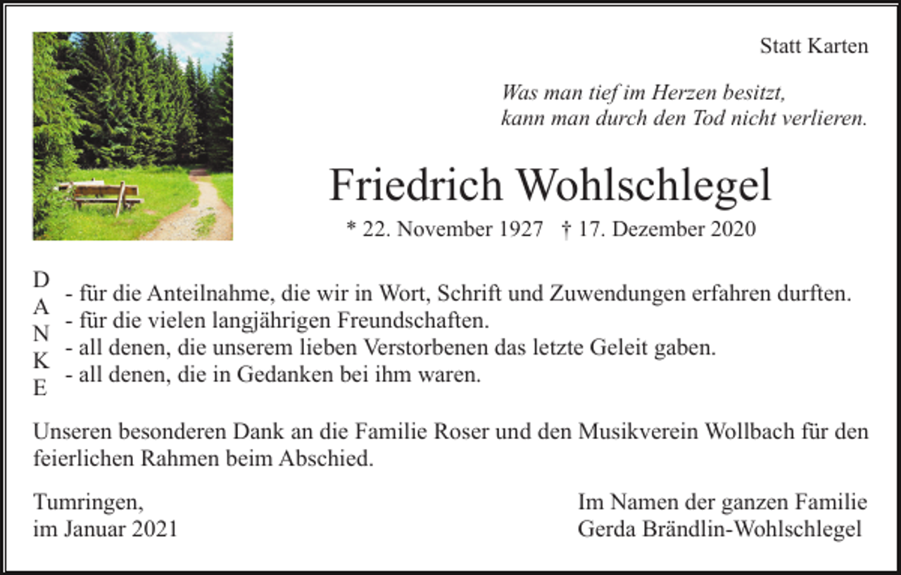 <p>Statt Karten<br />Was man tief im Herzen besitzt,<br />kann man durch den Tod nicht verlieren.</p><p>Friedrich Wohlschlegel<br />* 22. November 1927 † 17. Dezember 2020</p><p>D<br />A<br />N<br />K<br />E</p><p>- für die Anteilnahme, die wir in Wort, Schrift und Zuwendungen erfahren durften.<br />- für die vielen langjährigen Freundschaften.<br />- all denen, die unserem lieben Verstorbenen das letzte Geleit gaben.<br />- all denen, die in Gedanken bei ihm waren.</p><p>Unseren besonderen Dank an die Familie Roser und den Musikverein Wollbach für den<br />feierlichen Rahmen beim Abschied.<br />Tumringen,<br />im Januar 2021</p><p>Im Namen der ganzen Familie<br />Gerda Brändlin-Wohlschlegel</p>