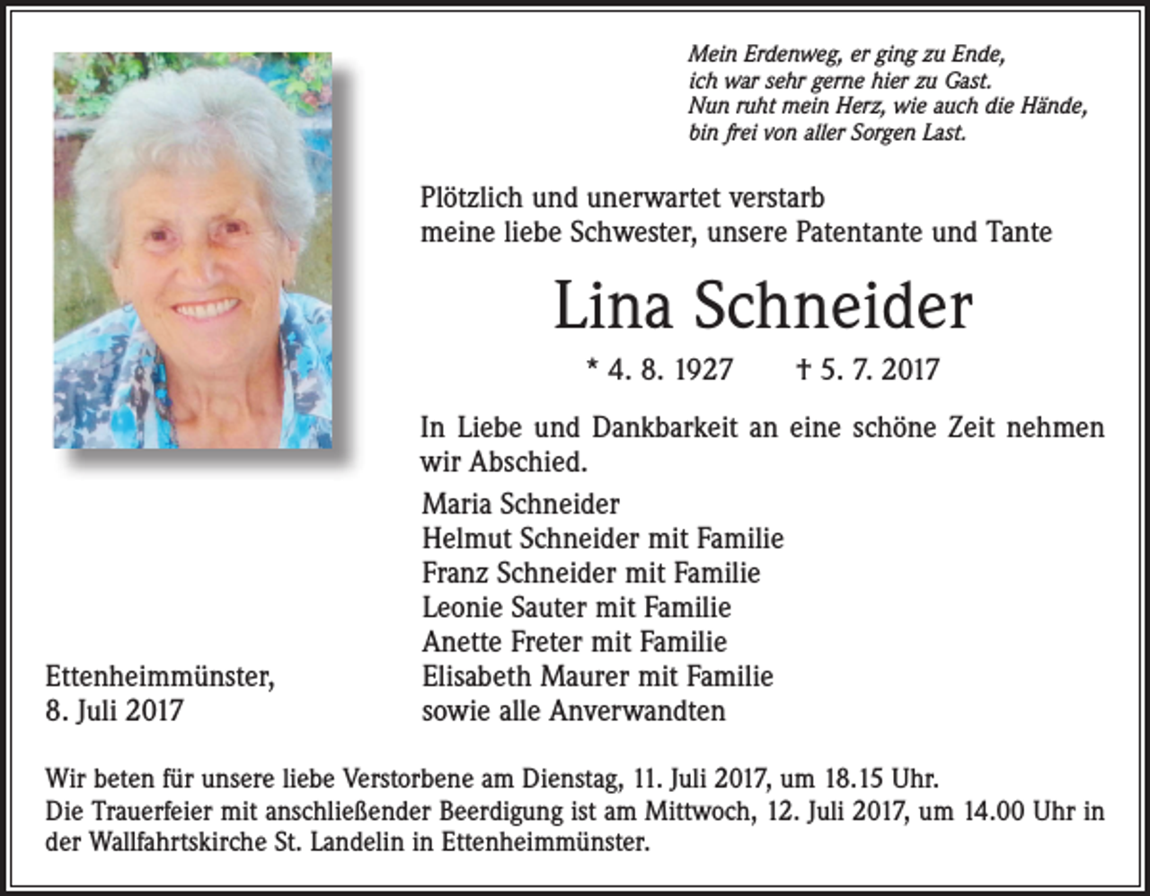 <p>Mein Erdenweg, er ging zu Ende,<br />ich war sehr gerne hier zu Gast.<br />Nun ruht mein Herz, wie auch die Hände,<br />bin frei von aller Sorgen Last.</p><p>Plötzlich und unerwartet verstarb<br />meine liebe Schwester, unsere Patentante und Tante</p><p>Lina Schneider<br />* 4. 8. 1927 † 5. 7. 2017</p><p>Ettenheimmünster,<br />8. Juli 2017</p><p>In Liebe und Dankbarkeit an eine schöne Zeit nehmen<br />wir Abschied.<br />Maria Schneider<br />Helmut Schneider mit Familie<br />Franz Schneider mit Familie<br />Leonie Sauter mit Familie<br />Anette Freter mit Familie<br />Elisabeth Maurer mit Familie<br />sowie alle Anverwandten</p><p>Wir beten für unsere liebe Verstorbene am Dienstag, 11. Juli 2017, um 18.15 Uhr.<br />Die Trauerfeier mit anschließender Beerdigung ist am Mittwoch, 12. Juli 2017, um 14.00 Uhr in<br />der Wallfahrtskirche St. Landelin in Ettenheimmünster.</p>