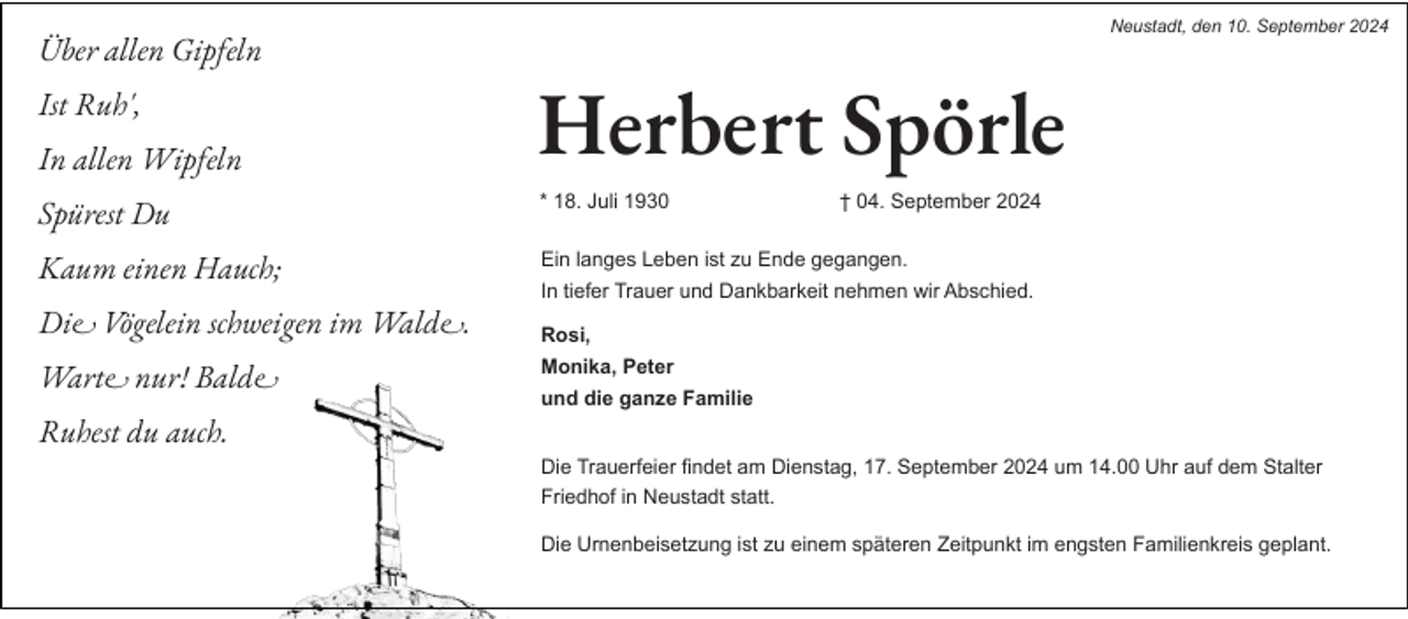 <p>Neustadt, den 10. September 2024</p><p>Über allen Gipfeln<br />Ist Ruh',<br />In allen Wipfeln</p><p>Herbert Spörle</p><p>Spürest Du</p><p>* 18. Juli 1930</p><p>Kaum einen Hauch;</p><p>Ein langes Leben ist zu Ende gegangen.<br />In tiefer Trauer und Dankbarkeit nehmen wir Abschied.</p><p>Die Vögelein schweigen im Walde.<br />Warte nur! Balde</p><p>† 04. September 2024</p><p>Rosi,<br />Monika, Peter<br />und die ganze Familie</p><p>Ruhest du auch.<br />Die Trauerfeier findet am Dienstag, 17. September 2024 um 14.00 Uhr auf dem Stalter<br />Friedhof in Neustadt statt.<br />Die Urnenbeisetzung ist zu einem späteren Zeitpunkt im engsten Familienkreis geplant.</p>
