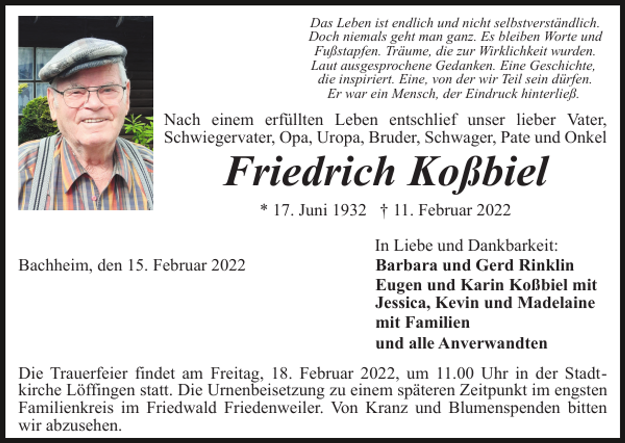 <p>Das Leben ist endlich und nicht selbstverständlich.<br />Doch niemals geht man ganz. Es bleiben Worte und<br />Fußstapfen. Träume, die zur Wirklichkeit wurden.<br />Laut ausgesprochene Gedanken. Eine Geschichte,<br />die inspiriert. Eine, von der wir Teil sein dürfen.<br />Er war ein Mensch, der Eindruck hinterließ.</p><p>Nach einem erfüllten Leben entschlief unser lieber Vater,<br />Schwiegervater, Opa, Uropa, Bruder, Schwager, Pate und Onkel</p><p>Friedrich Koßbiel<br />* 17. Juni 1932 † 11. Februar 2022<br />Bachheim, den 15. Februar 2022</p><p>In Liebe und Dankbarkeit:<br />Barbara und Gerd Rinklin<br />Eugen und Karin Koßbiel mit<br />Jessica, Kevin und Madelaine<br />mit Familien<br />und alle Anverwandten</p><p>Die Trauerfeier findet am Freitag, 18. Februar 2022, um 11.00 Uhr in der Stadtkirche Löffingen statt. Die Urnenbeisetzung zu einem späteren Zeitpunkt im engsten<br />Familienkreis im Friedwald Friedenweiler. Von Kranz und Blumenspenden bitten<br />wir abzusehen.</p>