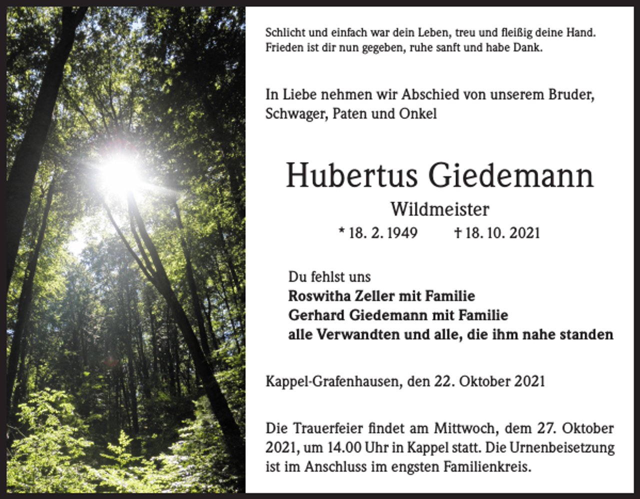 <p>Schlicht und einfach war dein Leben, treu und fleißig deine Hand.<br />Frieden ist dir nun gegeben, ruhe sanft und habe Dank.</p><p>In Liebe nehmen wir Abschied von unserem Bruder,<br />Schwager, Paten und Onkel</p><p>Hubertus Giedemann<br />Wildmeister<br />* 18. 2. 1949</p><p>† 18. 10. 2021</p><p>Du fehlst uns<br />Roswitha Zeller mit Familie<br />Gerhard Giedemann mit Familie<br />alle Verwandten und alle, die ihm nahe standen<br />Kappel-Grafenhausen, den 22. Oktober 2021<br />Die Trauerfeier findet am Mittwoch, dem 27. Oktober<br />2021, um 14.00 Uhr in Kappel statt. Die Urnenbeisetzung<br />ist im Anschluss im engsten Familienkreis.</p>