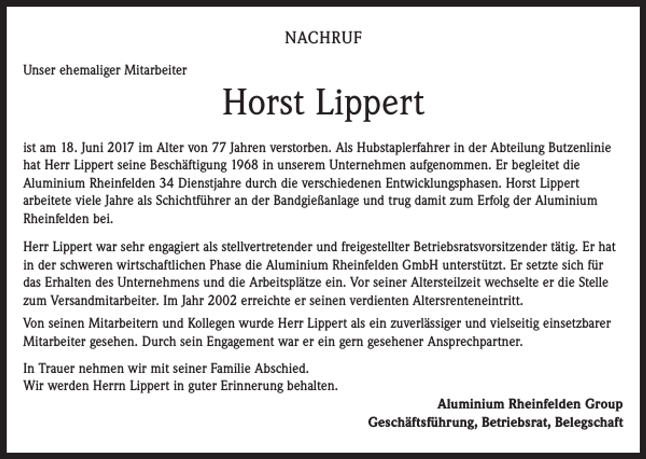 <p>NACHRUF<br />Unser ehemaliger Mitarbeiter</p><p>Horst Lippert<br />ist am 18. Juni 2017 im Alter von 77 Jahren verstorben. Als Hubstaplerfahrer in der Abteilung Butzenlinie<br />hat Herr Lippert seine Beschäftigung 1968 in unserem Unternehmen aufgenommen. Er begleitet die<br />Aluminium Rheinfelden 34 Dienstjahre durch die verschiedenen Entwicklungsphasen. Horst Lippert<br />arbeitete viele Jahre als Schichtführer an der Bandgießanlage und trug damit zum Erfolg der Aluminium<br />Rheinfelden bei.<br />Herr Lippert war sehr engagiert als stellvertretender und freigestellter Betriebsratsvorsitzender tätig. Er hat<br />in der schweren wirtschaftlichen Phase die Aluminium Rheinfelden GmbH unterstützt. Er setzte sich für<br />das Erhalten des Unternehmens und die Arbeitsplätze ein. Vor seiner Altersteilzeit wechselte er die Stelle<br />zum Versandmitarbeiter. Im Jahr 2002 erreichte er seinen verdienten Altersrenteneintritt.<br />Von seinen Mitarbeitern und Kollegen wurde Herr Lippert als ein zuverlässiger und vielseitig einsetzbarer<br />Mitarbeiter gesehen. Durch sein Engagement war er ein gern gesehener Ansprechpartner.<br />In Trauer nehmen wir mit seiner Familie Abschied.<br />Wir werden Herrn Lippert in guter Erinnerung behalten.<br />Aluminium Rheinfelden Group<br />Geschäftsführung, Betriebsrat, Belegschaft</p>