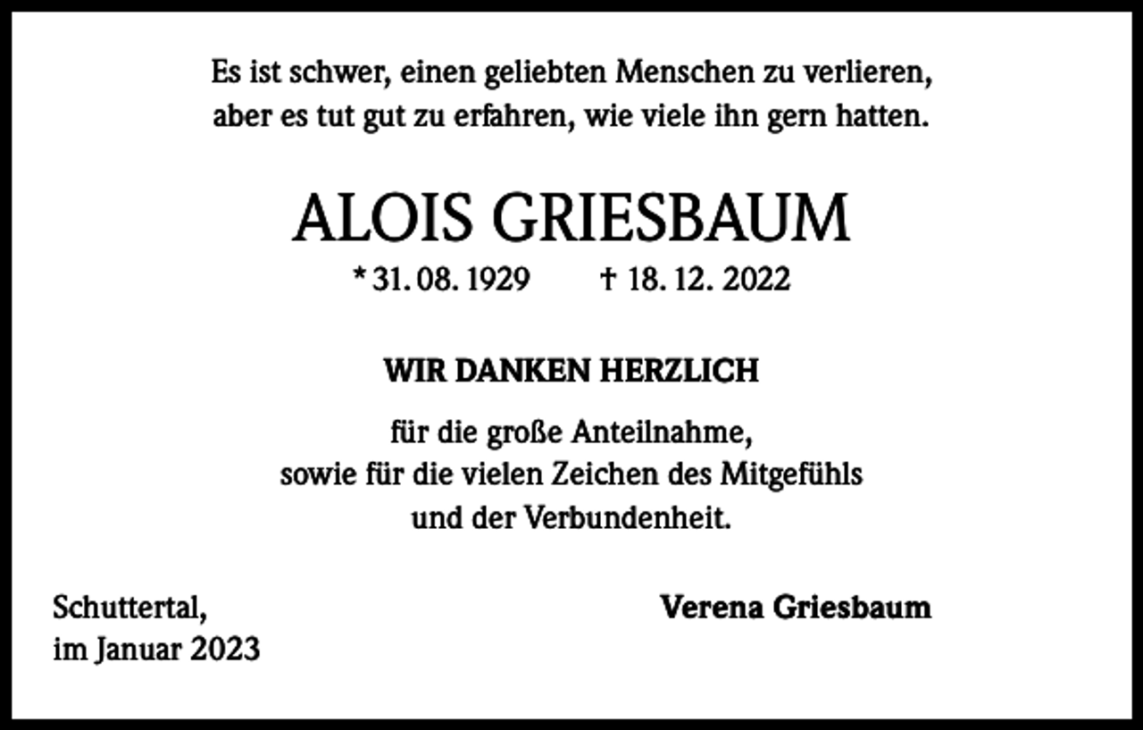 <p>Es ist schwer, einen geliebten Menschen zu verlieren,<br />aber es tut gut zu erfahren, wie viele ihn gern hatten.</p><p>ALOIS GRIESBAUM<br />* 31. 08. 1929 † 18. 12. 2022<br />WIR DANKEN HERZLICH<br />für die große Anteilnahme,<br />sowie für die vielen Zeichen des Mitgefühls<br />und der Verbundenheit.<br />Schuttertal,<br />im Januar 2023</p><p>Verena Griesbaum</p>
