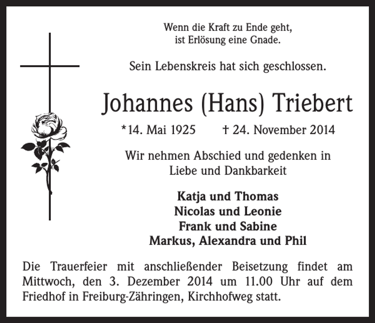 <p>Wenn die Kraft zu Ende geht,<br />ist Erlösung eine Gnade.</p><p>Sein Lebenskreis hat sich geschlossen.</p><p>Johannes (Hans) Triebert<br />*14. Mai 1925 † 24. November 2014<br />Wir nehmen Abschied und gedenken in<br />Liebe und Dankbarkeit<br />Katja und Thomas<br />Nicolas und Leonie<br />Frank und Sabine<br />Markus, Alexandra und Phil<br />Die Trauerfeier mit anschließender Beisetzung findet am<br />­Mittwoch, den 3. Dezember 2014 um 11.00 Uhr auf dem<br />­Friedhof in Freiburg-Zähringen, Kirchhofweg statt.</p>