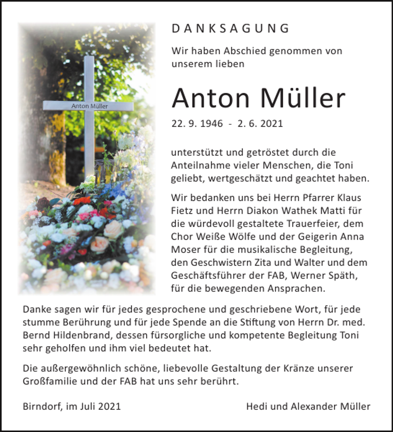 <p>DANKSAGUNG<br />Wir haben Abschied genommen von<br />unserem lieben</p><p>Anton Müller<br />22. 9. 1946 - 2. 6. 2021<br />unterstützt und getröstet durch die<br />Anteilnahme vieler Menschen, die Toni<br />geliebt, wertgeschätzt und geachtet haben.<br />Wir bedanken uns bei Herrn Pfarrer Klaus<br />Fietz und Herrn Diakon Wathek Matti für<br />die würdevoll gestaltete Trauerfeier, dem<br />Chor Weiße Wölfe und der Geigerin Anna<br />Moser für die musikalische Begleitung,<br />den Geschwistern Zita und Walter und dem<br />Geschäftsführer der FAB, Werner Späth,<br />für die bewegenden Ansprachen.<br />Danke sagen wir für jedes gesprochene und geschriebene Wort, für jede<br />stumme Berührung und für jede Spende an die S��ung von Herrn Dr. med.<br />Bernd Hildenbrand, dessen fürsorgliche und kompetente Begleitung Toni<br />sehr geholfen und ihm viel bedeutet hat.<br />Die außergewöhnlich schöne, liebevolle Gestaltung der Kränze unserer<br />Großfamilie und der FAB hat uns sehr berührt.<br />Birndorf, im Juli 2021</p><p>Hedi und Alexander Müller</p>