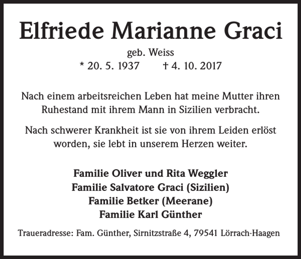 <p>Elfriede Marianne Graci<br />geb. Weiss<br />* 20. 5. 1937 † 4. 10. 2017<br />Nach einem arbeitsreichen Leben hat meine Mutter ihren<br />Ruhestand mit ihrem Mann in Sizilien verbracht.<br />Nach schwerer Krankheit ist sie von ihrem Leiden erlöst<br />worden, sie lebt in unserem Herzen weiter.<br />Familie Oliver und Rita Weggler<br />Familie Salvatore Graci (Sizilien)<br />Familie Betker (Meerane)<br />Familie Karl Günther<br />Traueradresse: Fam. Günther, Sirnitzstraße 4, 79541 Lörrach-Haagen</p>
