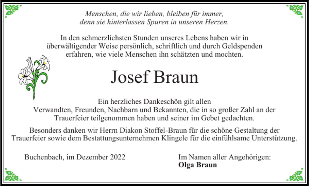 <p>Menschen, die wir lieben, bleiben für immer,<br />denn sie hinterlassen Spuren in unseren Herzen.<br />In den schmerzlichsten Stunden unseres Lebens haben wir in<br />überwältigender Weise persönlich, schriftlich und durch Geldspenden<br />erfahren, wie viele Menschen ihn schätzten und mochten.</p><p>Josef Braun<br />Ein herzliches Dankeschön gilt allen<br />Verwandten, Freunden, Nachbarn und Bekannten, die in so großer Zahl an der<br />Trauerfeier teilgenommen haben und seiner im Gebet gedachten.<br />Besonders danken wir Herrn Diakon Stoffel-Braun für die schöne Gestaltung der<br />Trauerfeier sowie dem Bestattungsunternehmen Klingele für die einfühlsame Unterstützung.<br />Buchenbach, im Dezember 2022</p><p>Im Namen aller Angehörigen:<br />Olga Braun</p>