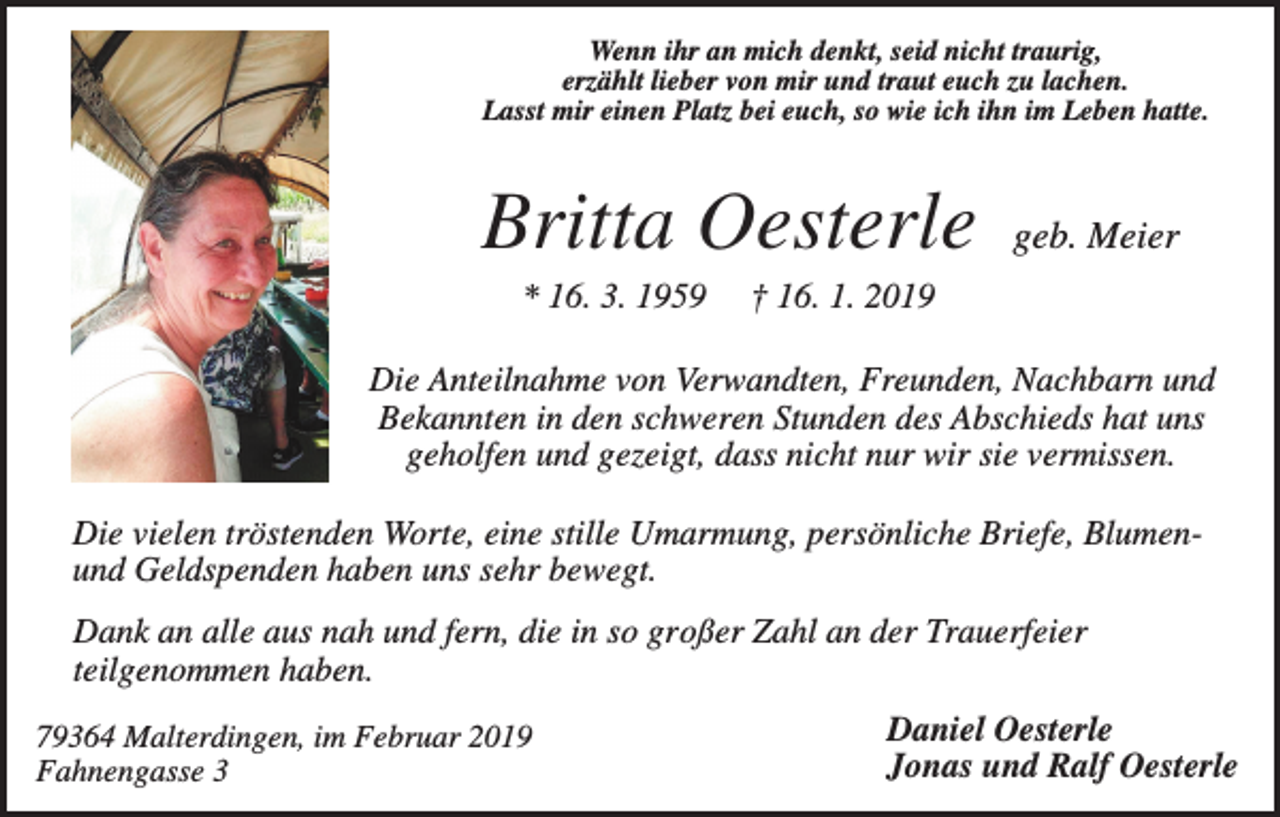 <p>Wenn ihr an mich denkt, seid nicht traurig,<br />erzählt lieber von mir und traut euch zu lachen.<br />Lasst mir einen Platz bei euch, so wie ich ihn im Leben hatte.</p><p>Britta Oesterle<br />* 16. 3. 1959</p><p>geb. Meier</p><p>† 16. 1. 2019</p><p>Die Anteilnahme von Verwandten, Freunden, Nachbarn und<br />Bekannten in den schweren Stunden des Abschieds hat uns<br />geholfen und gezeigt, dass nicht nur wir sie vermissen.<br />Die vielen tröstenden Worte, eine stille Umarmung, persönliche Briefe, Blumenund Geldspenden haben uns sehr bewegt.<br />Dank an alle aus nah und fern, die in so großer Zahl an der Trauerfeier<br />teilgenommen haben.<br />79364 Malterdingen, im Februar 2019<br />Fahnengasse 3</p><p>Daniel Oesterle<br />Jonas und Ralf Oesterle</p>