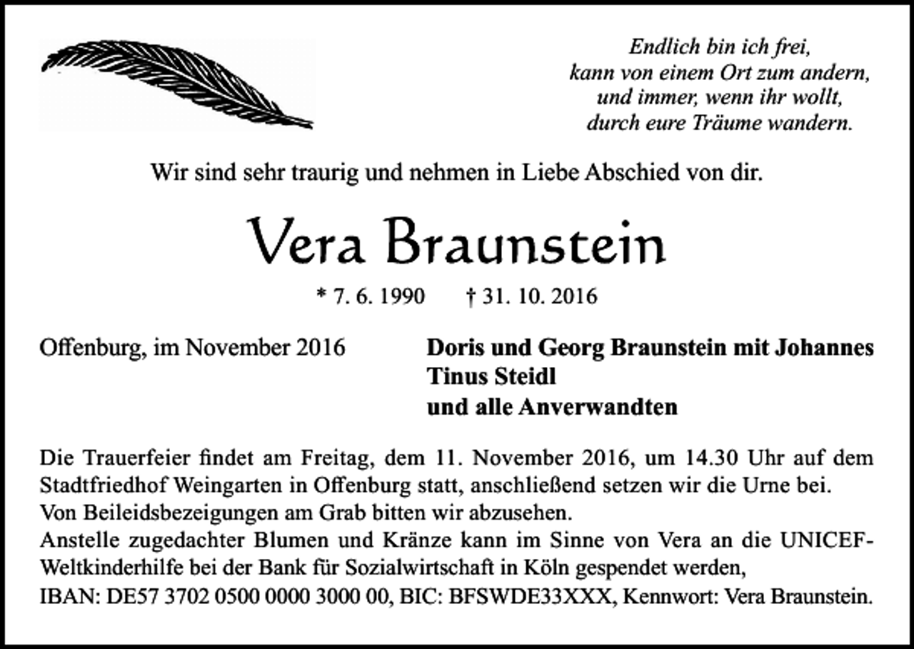 <p>Endlich bin ich frei,<br />kann von einem Ort zum andern,<br />und immer, wenn ihr wollt,<br />durch eure Träume wandern.</p><p>Wir sind sehr traurig und nehmen in Liebe Abschied von dir.</p><p>* 7. 6. 1990</p><p>Offenburg, im November 2016</p><p>† 31. 10. 2016</p><p>Doris und Georg Braunstein mit Johannes<br />Tinus Steidl<br />und alle Anverwandten</p><p>Die Trauerfeier findet am Freitag, dem 11. November 2016, um 14.30 Uhr auf dem<br />Stadtfriedhof Weingarten in Offenburg statt, anschließend set en wir die Urne bei.<br />Von Beileidsbe eigungen am Grab bitten wir ab usehen.<br />Anstelle ugedachter Blumen und Krän e kann im Sinne von Vera an die UNICEFWeltkinderhilfe bei der Bank für So ialwirtschaft in Köln gespendet werden,<br />IBAN: DE57 3702 0500 30, BIC: BFSWDE33XXX, Kennwort: Vera Braunstein.</p>