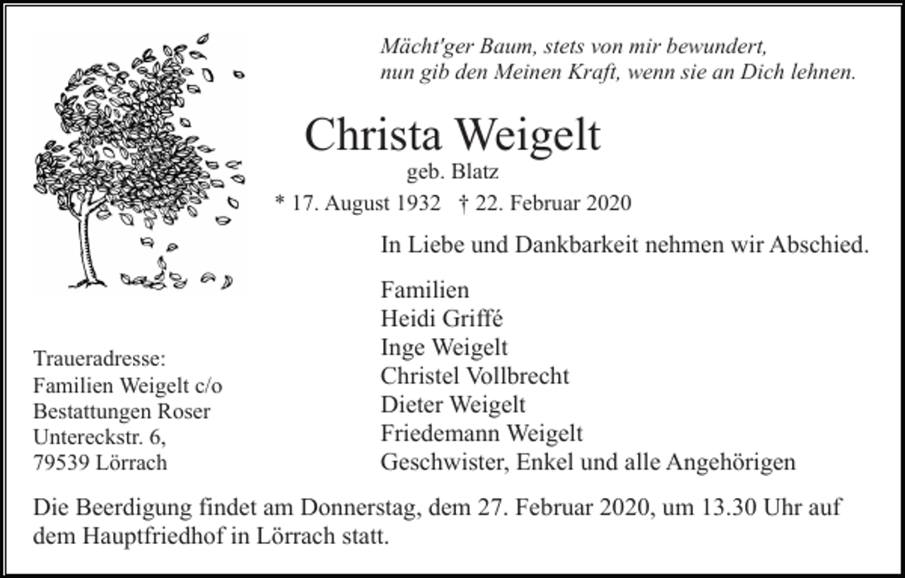 <p>Mächt'ger Baum, stets von mir bewundert,<br />nun gib den Meinen Kraft, wenn sie an Dich lehnen.</p><p>Christa Weigelt<br />geb. Blatz<br />* 17. August 1932 † 22. Februar 2020</p><p>In Liebe und Dankbarkeit nehmen wir Abschied.</p><p>Traueradresse:<br />Familien Weigelt c/o<br />Bestattungen Roser<br />Untereckstr. 6,<br />79539 Lörrach</p><p>Familien<br />Heidi Griffé<br />Inge Weigelt<br />Christel Vollbrecht<br />Dieter Weigelt<br />Friedemann Weigelt<br />Geschwister, Enkel und alle Angehörigen</p><p>Die Beerdigung findet am Donnerstag, dem 27. Februar 2020, um 13.30 Uhr auf<br />dem Hauptfriedhof in Lörrach statt.</p>