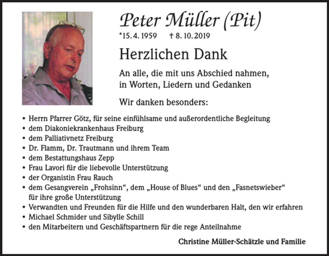 <p>Peter Müller (Pit)<br />*15. 4. 1959 † 8. 10. 2019</p><p>Herzlichen Dank<br />An alle, die mit uns Abschied nahmen,<br />in Worten, Liedern und Gedanken<br />Wir danken besonders:<br />• Herrn Pfarrer Götz, für seine einfühlsame und außerordentliche Begleitung<br />• dem Diakoniekrankenhaus Freiburg<br />• dem Palliativnetz Freiburg<br />• Dr. Flamm, Dr. Trautmann und ihrem Team<br />• dem Bestattungshaus Zepp<br />• Frau Lavori für die liebevolle Unterstützung<br />• der Organistin Frau Rauch<br />• dem Gesangverein „Frohsinn“, dem „House of Blues“ und den „Fasnetswieber“<br />für ihre große Unterstützung<br />• Verwandten und Freunden für die Hilfe und den wunderbaren Halt, den wir erfahren<br />• Michael Schmider und Sibylle Schill<br />• den Mitarbeitern und Geschäftspartnern für die rege Anteilnahme<br />Christine Müller-Schätzle und Familie</p>