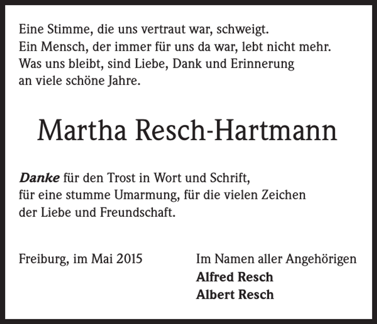 <p>Eine Stimme, die uns vertraut war, schweigt.<br />Ein Mensch, der immer für uns da war, lebt nicht mehr.<br />Was uns bleibt, sind Liebe, Dank und Erinnerung<br />an viele schöne Jahre.</p><p>Martha Resch-Hartmann<br />Danke für den Trost in Wort und Schrift,<br />für eine stumme Umarmung, für die vielen Zeichen<br />der Liebe und Freundschaft.<br />Freiburg, im Mai 2015</p><p>Im Namen aller Angehörigen<br />Alfred Resch<br />Albert Resch</p>