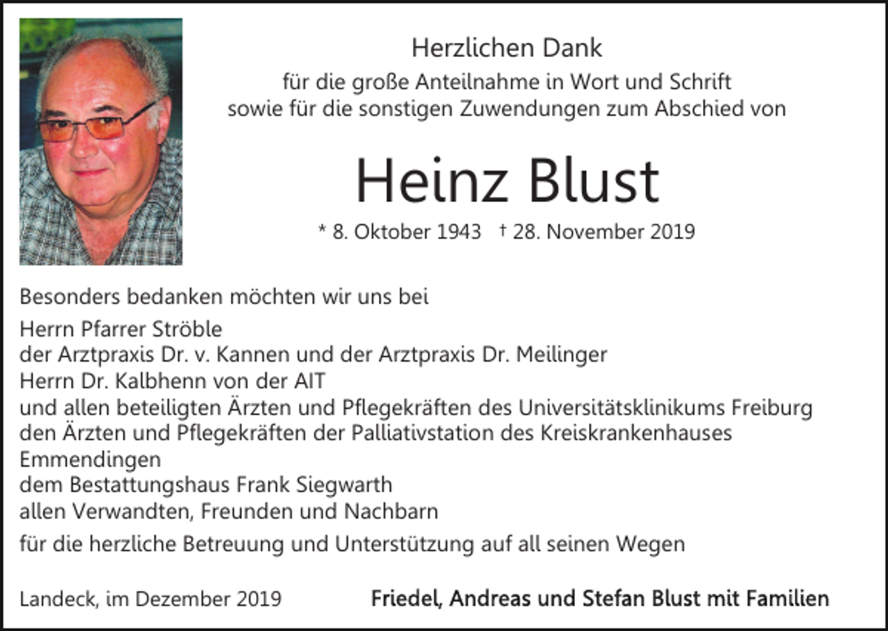 <p>Herzlichen Dank<br />für die große Anteilnahme in Wort und Schrift<br />sowie für die sonstigen Zuwendungen zum Abschied von</p><p>Heinz Blust<br />* 8. Oktober 1943 † 28. November 2019</p><p>Besonders bedanken möchten wir uns bei<br />Herrn Pfarrer Ströble<br />der Arztpraxis Dr. v. Kannen und der Arztpraxis Dr. Meilinger<br />Herrn Dr. Kalbhenn von der AIT<br />und allen beteiligten Ärzten und Pflegekräften des Universitätsklinikums Freiburg<br />den Ärzten und Pflegekräften der Palliativstation des Kreiskrankenhauses<br />Emmendingen<br />dem Bestattungshaus Frank Siegwarth<br />allen Verwandten, Freunden und Nachbarn<br />für die herzliche Betreuung und Unterstützung auf all seinen Wegen<br />Landeck, im Dezember 2019</p>