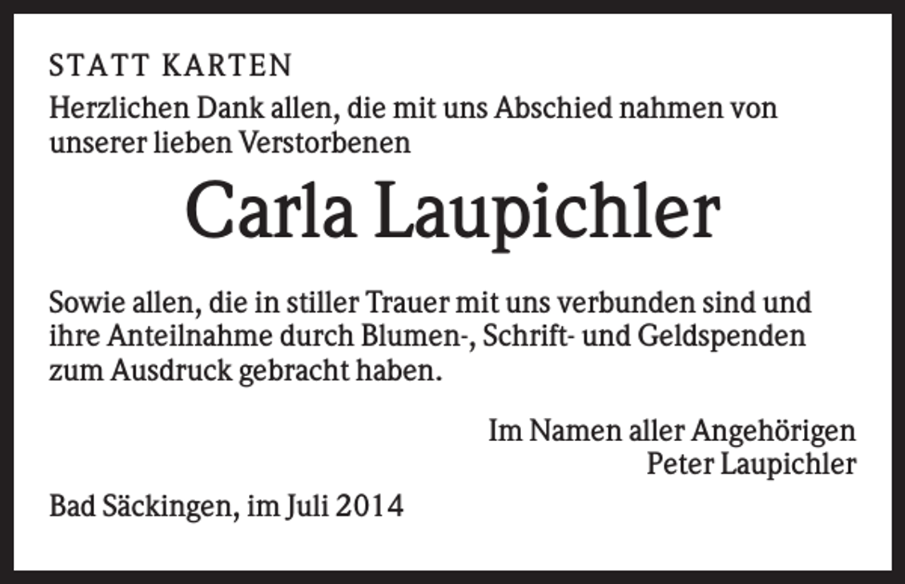 <p>S T AT T K AR T EN<br />Herzlichen Dank allen, die mit uns Abschied nahmen von<br />unserer lieben Verstorbenen</p><p>Carla Laupichler<br />Sowie allen, die in stiller Trauer mit uns verbunden sind und<br />ihre Anteilnahme durch Blumen-, Schrift- und Geldspenden<br />zum Ausdruck gebracht haben.<br />Im Namen aller Angehörigen<br />Peter Laupichler<br />Bad Säckingen, im Juli 2014</p>