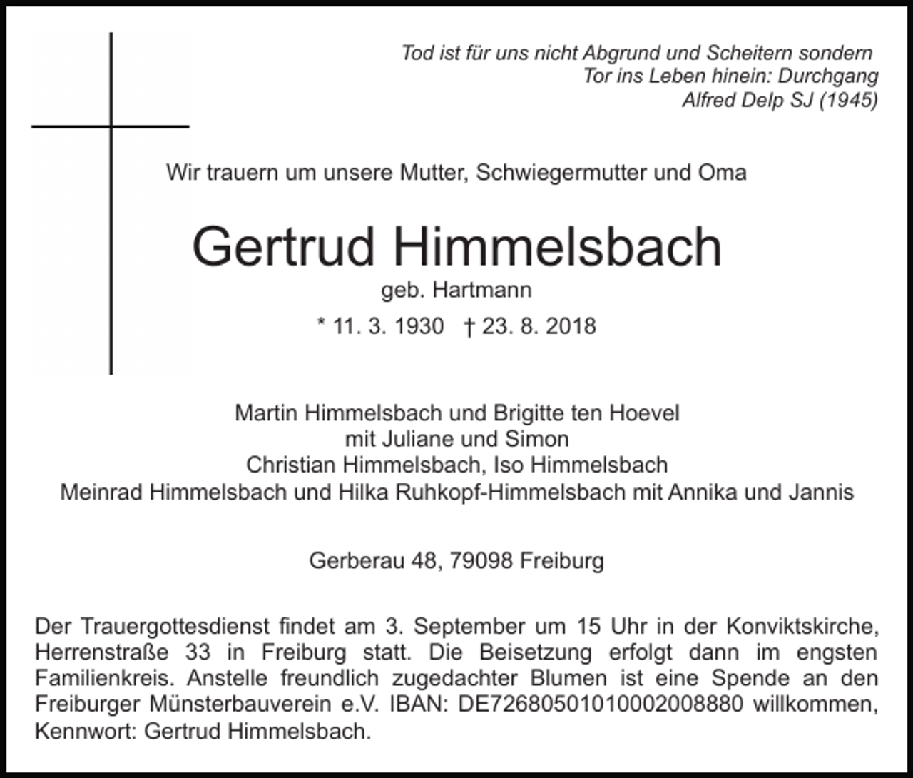 <p>Tod ist für uns nicht Abgrund und Scheitern sondern<br />Tor ins Leben hinein: Durchgang<br />Alfred Delp SJ (1945)</p><p>Wir trauern um unsere Mutter, Schwiegermutter und Oma</p><p>Gertrud Himmelsbach<br />geb. Hartmann</p><p>* 11. 3. 1930 † 23. 8. 2018</p><p>Martin Himmelsbach und Brigitte ten Hoevel<br />mit Juliane und Simon<br />Christian Himmelsbach, Iso Himmelsbach<br />Meinrad Himmelsbach und Hilka Ruhkopf-Himmelsbach mit Annika und Jannis<br />Gerberau 48, 79098 Freiburg<br />Der Trauergottesdienst findet am 3. September um 15 Uhr in der Konviktskirche,<br />Herrenstraße 33 in Freiburg statt. Die Beisetzung erfolgt dann im engsten<br />Familienkreis. Anstelle freundlich zugedachter Blumen ist eine Spende an den<br />Freiburger Münsterbauverein e.V. IBAN: DE72680501010002008880 willkommen,<br />Kennwort: Gertrud Himmelsbach.</p>