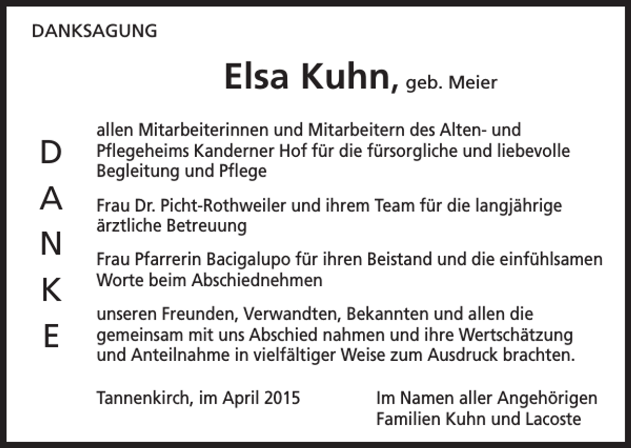 <p>DANKSAGUNG</p><p>Elsa Kuhn, geb. Meier<br />D<br />A<br />N<br />K<br />E</p><p>allen Mitarbeiterinnen und Mitarbeitern des Alten- und<br />Pflegeheims Kanderner Hof für die fürsorgliche und liebevolle<br />Begleitung und Pflege<br />Frau Dr. Picht-Rothweiler und ihrem Team für die langjährige<br />ärztliche Betreuung<br />Frau Pfarrerin Bacigalupo für ihren Beistand und die einfühlsamen<br />Worte beim Abschiednehmen<br />unseren Freunden, Verwandten, Bekannten und allen die<br />gemeinsam mit uns Abschied nahmen und ihre Wertschätzung<br />und Anteilnahme in vielfältiger Weise zum Ausdruck brachten.<br />Tannenkirch, im April 2015</p><p>Im Namen aller Angehörigen<br />Familien Kuhn und Lacoste</p>